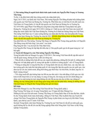 25
3. Th tư ng Dũng là ngư i kích thích tính c nh tranh c a Nguy n Phú Tr ng và Trương
T n Sang.
Ta l y ví d ñi n hình nh t làm ch ng minh cho nh n ñ nh trên.
Ngày 24/11/2011, t i Qu c h i Vi t Nam, Th tư ng Nguy n T n Dũng ñã phát bi u kh ng ñ nh
ch quy n c a Vi t Nam t i Hoàng Sa, Trư ng Sa. Phát bi u này có tính b n l cho ñ i sách c a
Vi t Nam v i Trung Qu c v v n ñ ch quy n c a Vi t Nam t i Hoàng Sa và Trư ng Sa.
T 14/9/1958, ngày Ph m Văn ð ng ký công hàm công nh n lãnh h i Trung Qu c bao g m
Hoàng Sa, Trư ng Sa t i ngày 24/11/2011, không có 1 lãnh t cao c p Vi t Nam nào tuyên b
dõng d c trư c Qu c h i Vi t Nam Hoàng Sa, Trư ng Sa là lãnh h i thiêng liêng c a Vi t Nam.
Th tư ng Vi t Nam sau 11 cu c xu ng ñư ng c a nhân dân Hà N i, Sài Gòn ph n ñ i Trung
Qu c xâm lư c Hoàng Sa, Trư ng Sa, mùa hè 2011 ñã hi u r ng không ñư c im l ng thêm n a
trư c v n ñ ch quy n c a Vi t Nam t i Hoàng Sa, Trư ng Sa.
Sau phát bi u c a Th tư ng, Trương T n Sang và Nguy n Phú Tr ng cũng ganh ñua v i Nguy n
T n Dũng trong th hi n lòng “yêu nư c” c a mình.
Ông Sang thì làm 1 tua du l ch lên Thác B n Gi c.
Còn Nguy n Phú Tr ng thì l p b p ñôi ñi u ñ i ý: Ch quy n qu c gia là r t quan tr ng t i 1 s
h i ngh .
4. Tuyên b Shangri-La c a Th tư ng Nguy n T n Dũng.
Trong bài phát bi u t i Shangri-La ngày 31/05/2013, Th tư ng Vi t Nam ñã ñ c p ñ n m t s
v n ñ quan tr ng, nhưng tôi lưu ý ñ n các dòng sau:
- “ðâu ñó ñã có nh ng bi u hi n ñ cao s c m nh ñơn phương, nh ng ñòi h i phi lý, nh ng hành
ñ ng trái v i lu t pháp qu c t , mang tính áp ñ t và chính tr cư ng quy n”, nói v Trung Qu c.
- “Chúng ta trông ñ i và ng h Hoa Kỳ và Trung Qu c khi mà các chi n lư c, các vi c làm c a
hai cư ng qu c này tuân th lu t pháp qu c t , tôn tr ng ñ c l p ch quy n c a các qu c gia, v a
ñem l i l i ích cho chính mình, ñ ng th i ñóng góp thi t th c vào hòa bình, n ñ nh, h p tác và
th nh vư ng chung”.
- “Tôi cũng mu n ñ c p trư ng h p c a Mi-an-ma như m t ví d sinh ñ ng v k t qu c a vi c
kiên trì ñ i tho i trên cơ s xây d ng và c ng c lòng tin, tôn tr ng các l i ích chính ñáng c a
nhau, m ra m t tương lai tươi sáng không ch cho Mi-an-ma mà cho c khu v c chúng ta”.
Nh ng câu này không ph i là n i dung quan tr ng nh t c a bài phát bi u, nhưng là nh ng câu mà
Ch t ch Sang và T ng bí thư Tr ng không bao gi nói ñư c.
K t lu n.
Phát bi u Shangri-La c a Th tư ng Vi t Nam ñã làm Trung Qu c ph t ý.
Ông Trương T n Sang v i vã sang Trung Qu c sau 19 ngày k t thúc Shangri-La.
Nh ng ký k t c a Ch t ch nư c Trương T n Sang v i Trung Qu c th c t là d n ñ a bàn, chu n
b cho Trung Qu c hoàn toàn chinh ph c, th ng tr Vi t Nam. ðây là phiên b n c a Tuyên b
chung Vi t Nam-Trung Qu c do Nguy n Phú Tr ng và phái ñoàn c a ông ta ký khi thăm Trung
Qu c, qua ch ký c a CT nư c Vi t Nam.
S ki n Trung Qu c xâm lư c Hoàng Sa, Trư ng Sa c a Vi t Nam là v n ñ an ninh qu c gia,
quy t không th là v n ñ ch c a B Nông nghi p Phát tri n Nông thôn Vi t Nam và B Nông
nghi p Trung Qu c.
 