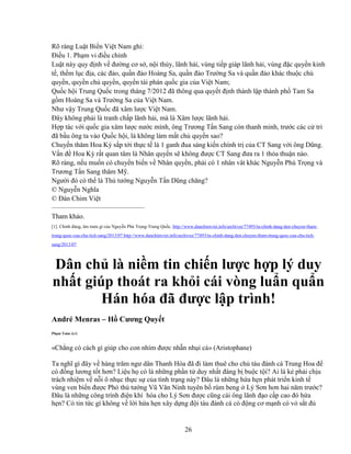 26
Rõ ràng Lu t Bi n Vi t Nam ghi:
ði u 1. Ph m vi ñi u ch nh
Lu t này quy ñ nh v ñư ng cơ s , n i th y, lãnh h i, vùng ti p giáp lãnh h i, vùng ñ c quy n kinh
t , th m l c ñ a, các ñ o, qu n ñ o Hoàng Sa, qu n ñ o Trư ng Sa và qu n ñ o khác thu c ch
quy n, quy n ch quy n, quy n tài phán qu c gia c a Vi t Nam;
Qu c h i Trung Qu c trong tháng 7/2012 ñã thông qua quy t ñ nh thành l p thành ph Tam Sa
g m Hoàng Sa và Trư ng Sa c a Vi t Nam.
Như v y Trung Qu c ñã xâm lư c Vi t Nam.
ðây không ph i là tranh ch p lãnh h i, mà là Xâm lư c lãnh h i.
H p tác v i qu c gia xâm lư c nư c mình, ông Trương T n Sang còn thanh minh, trư c các c tri
ñã b u ông ta vào Qu c h i, là không làm m t ch quy n sao?
Chuy n thăm Hoa Kỳ s p t i th c t là 1 ganh ñua sáng ki n chính tr c a CT Sang v i ông Dũng.
V n ñ Hoa Kỳ r t quan tâm là Nhân quy n s không ñư c CT Sang ñưa ra 1 th a thu n nào.
Rõ ràng, n u mu n có chuy n bi n v Nhân quy n, ph i có 1 nhân vât khác Nguy n Phú Tr ng và
Trương T n Sang thăm M .
Ngư i ñó có th là Th tư ng Nguy n T n Dũng chăng?
© Nguy n Nghĩa
© ðàn Chim Vi t
—————————————–
Tham kh o.
[1]. Ch nh ñ ng, âm mưu gì c a Nguy n Phú Tr ng-Trung Qu c. http://www.danchimviet.info/archives/77493/tu-chinh-dang-den-chuyen-tham-
trung-quoc-cua-chu-tich-sang/2013/07 http://www.danchimviet.info/archives/77493/tu-chinh-dang-den-chuyen-tham-trung-quoc-cua-chu-tich-
sang/2013/07
Dân ch là ni m tin chi n lư c h p lý duy
nh t giúp thoát ra kh i cái vòng lu n qu n
Hán hóa ñã ñư c l p trình!
André Menras – H Cương Quy t
Ph m Toàn d ch
«Ch ng có cách gì giúp cho con nhím ñư c nh n nh i c » (Aristophane)
Ta nghĩ gì ñây v hàng trăm ngư dân Thanh Hóa ñã ñi làm thuê cho ch tàu ñánh cá Trung Hoa ñ
có ñ ng lương t t hơn? Li u h có là nh ng ph n t duy nh t ñáng b bu c t i? Ai là k ph i ch u
trách nhi m v n i ô nh c th c s c a tình tr ng này? ðâu là nh ng h a h n phát tri n kinh t
vùng ven bi n ñư c Phó th tư ng Vũ Văn Ninh tuyên b rùm beng Lý Sơn hơn hai năm trư c?
ðâu là nh ng công trình ñi n khí hóa cho Lý Sơn ñư c cũng cái ông lãnh ñ o c p cao ñó h a
h n? Có tin t c gì không v l i h a h n xây d ng ñ i tàu ñánh cá có ñ ng cơ m nh có v s t ñ
 