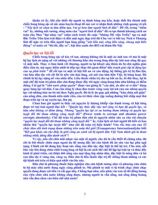3
Quân c y, khi c n thi t thì ngư i ta ñánh bóng m k n, ho c th i lên thành m t
chi c bong bóng s c s s c màu huy n tho i ñ mà vui v nh n lãnh nh ng vinh quang vô ích
: "N u l ch s ch n ta làm ñi m t a, Vui gì hơn làm ngư i lính ñi ñ u". ð r i, trong "ni m
vui" y, nh ng núi xương, sông máu c a "ngư i lính ñi ñ u" ñ ra t o thành kho ng cách an
toàn cho Mao "ñ i nh y v t" (như cách trư c ñó cu c "kháng M vi n Tri u" t o ra m t
B c Tri u Tiên làm trái ñ n) và ñ n m t ngày ñ p tr i thì Chu vui v b t tay Ních Thư ng
H i ñ m c c trên ñ u ngư i b n láng gi ng "núi li n núi, sông li n sông, chung m t bi n
ðông" v nư c c "thí t t, ñ y xe", b t ñèn xanh cho B52 r i th m Hà N i.
Quy n l c và T i l i
Chi c bong bóng s c s kia v tan, nhưng không ch là m t o nh tan v mà là m t
h l y l ch s n ng n v i nh ng v t thương h n sâu trong lòng dân t c khi non sông ñã quy
v m t m i. Thay vì làm lành v t thương, ngư i ta l i khoét sâu thêm do b ch nghĩa giáo
ñi u c m tù, mà nguy hi m nh t là ti p t c th c thi quan ñi m"ñ u tranh giai c p là ñ ng l c
c a s phát tri n " ñ r i t o ra m t xã h i b t an và xáo ñ ng, h th ng giá tr b ñ o l n,
văn hóa dân t c v i c t lõi là n n văn hóa làng, cái nôi c a tâm h n Vi t, b băng ho i. ðó
chính là h l y n ng n v a nh c ñ n. Li u thu c ch a tr cho s b t an y, bi ñát thay, l i là
m t ch ñ toàn tr ph n dân ch ñang ñư c ñ y t i ngày càng hung hãn như không có ñi m
d ng. Cái g i là "nhà nư c pháp quy n" ñư c rao gi ng là "c a dân, do dân và vì dân" ñang
quay lưng l i v i dân. Cán cân công lý chao ñ o trư c vòng xoáy l i ích c a các nhóm quy n
l c v i nh ng b n án b túi theo Ngh quy t. ðó là lý do gi c giã nh ng "bàn chân n i gi n"
c a nông dân, c a thanh niên sinh viên, c a trí th c r m r p xu ng ñư ng b t ch p m i th
ño n tr n áp và s xuyên t c, l a m .
Chưa bao gi ngư i ta th y cái nguyên lý kh ng khi p v n hành trong xã h i t ng
ñư c trí tu loài ngư i ñúc k t : "Quy n l c thúc ñ y vi c m r ng vô h n ñ quy n l c, và
h u như không có ñi m d ng. Nhưng "quy n l c l i có xu hư ng tham nhũng và quy n l c
tuy t ñ i thì tham nhũng cũng tuy t ñ i” (Power tends to corrupt and absolute power
corrupts absolutely). Ch ñ toàn tr ph n dân ch là nguyên nhân sâu xa cho cái chuy n
"quy n l c tuy t ñ i thì tham nhũng cũng tuy t ñ i " y. Li u l ch s loài ngư i ñã bi t có bao
nhiêu th "quy n l c tuy t ñ i" như chê ñ toàn tr hi n hành? V a r i, báo cáo c a T
ch c theo dõi tình tr ng tham nhũng trên toàn th gi i [Transparency International]cho bi t
"K t qu kh o sát cho th y là gi i công an c nh sát b ngư i dân Vi t Nam ñánh giá là tham
nhũng nh t, ñ ng ñ u danh sách"!
Vì v y, n u ch chĩa mũi nh n vào m t s ngư i, cho dù là c n thi t ñi chăng n a, thì
ch là bôi thu c ch a m n ngoài da ñ mong ñ y lùi căn b nh ñã ăn sâu vào l c ph ngũ
t ng. Chính cái ñó ñang h y ho i s c s ng c a dân t c, ñ c bi t là th h tr . Cho nên, n i
b c xúc l n ñang ch a ch t trong lòng xã h i là c i cách th ch ñ l p l i tr t t và thúc ñ y
kinh t phát tri n, c i thi n ñ i s ng c a m i t ng l p nhân dân, ñ c bi t là nông dân và bà
con dân t c vùng sâu, vùng xa. Dân ch là li u thu c ñ c tr ñ ch ng tham nhũng và các
t t b nh nói trên có hi u qu nh t vào lúc này.
Dân ch là phương thu c hi u nghi m cho căn b nh tư ng như vô phương c u ch a
là b máy nhà nư c ñang ngày càng phình to. Mà phình to mãi vì l trình ch y ch c ch y
quy n ñang ñư c c i ti n và r t g n nh . Ch ng h n như, n u nhìn vào con s thì ñ ng lương
c a viên ch c nhà nư c không s ng ñư c, nhưng ngư i ta v n s ng, mà s ng ñàng hoàng
nên v n ñua chen vào biên ch nhà nu c!
 