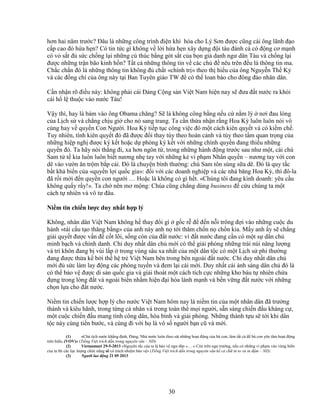 30
hơn hai năm trư c? ðâu là nh ng công trình ñi n khí hóa cho Lý Sơn ñư c cũng cái ông lãnh ñ o
c p cao ñó h a h n? Có tin t c gì không v l i h a h n xây d ng ñ i tàu ñánh cá có ñ ng cơ m nh
có v s t ñ s c ch ng l i nh ng cú thúc b ng gót s t c a b n gi danh ngư dân Tàu và ch ng l i
ñư c nh ng tr n bão kinh h n? T t c nh ng thông tin v các ch ñ nêu trên ñ u là thông tin ma.
Ch c ch n ñó là nh ng thông tin không ñ ch t «chính tr » theo th hi u c a ông Nguy n Th K
và các ñ ng chí c a ông này t i Ban Tuyên giáo TW ñ có th loan báo cho ñông ñ o nhân dân.
C n nh n rõ ñi u này: không ph i cái ð ng C ng s n Vi t Nam hi n nay s ñưa ñ t nư c ra kh i
cái h l thu c vào nư c Tàu!
V y thì, hay là bám vào ông Obama chăng? S là không công b ng n u c n m lỳ nơi ñau lòng
c a L ch s và ch ng ch u gi cho nó sang trang. Ta c n th a nh n r ng Hoa Kỳ luôn luôn nói vô
cùng hay v quy n Con Ngư i. Hoa Kỳ ti p t c công vi c ñó m t cách kiên quy t và có ki m ch .
Tuy nhiên, tính kiên quy t ñó ñã ñư c ñ i thay tùy theo hoàn c nh và tùy theo t m quan tr ng c a
nh ng hi p ngh ñư c ký k t ho c d phòng ký k t v i nh ng chính quy n ñang thi u nh ng
quy n ñó. Ta hãy nói th ng ñi, xa hơn ngôn t , trong nh ng hành ñ ng trư c sau như m t, cái chú
Sam t t kia luôn luôn bi t nương nh tay v i nh ng k vi ph m Nhân quy n – nương tay v i con
dê vào vư n ăn tr m b p c i. ðó là chuy n bình thư ng: chú Sam tôn sùng s a dê. ðó là quy t c
b t kh bi n c a «quy n l i qu c gia»: ñ i v i các doanh nghi p và các nhà băng Hoa Kỳ, thì ñô-la
ñã r i m i ñ n quy n con ngư i … Ho c là không có gì h t. «Chúng tôi ñang kinh doanh: yêu c u
không qu y r y!». Ta ch nên mơ m ng: Chúa cũng ch ng dùng business ñ c u chúng ta m t
cách t nhiên và vô tư ñâu.
Ni m tin chi n lư c duy nh t h p lý
Không, nhân dân Vi t Nam không h thay ñ i gì g c r ñ ñ n n i trông ñ i vào nh ng cu c du
hành «tái c u t o thăng b ng» c a anh này anh n t i thăm ch n n ch n kia. M y anh y s ch ng
gi i quy t ñư c v n ñ c t lõi, s ng còn c a ñ t nư c: vì ñ t nư c ñang c n có m t s dân ch
minh b ch và chính danh. Ch duy nh t dân ch m i có th gi i phóng nh ng trái núi năng lư ng
và trí khôn ñang b vùi l p trong vùng sâu xa nh t c a m t dân t c có m t L ch s phi thư ng
ñang ñư c th a k b i th h tr Vi t Nam bên trong bên ngoài ñ t nư c. Ch duy nh t dân ch
m i ñ s c làm lay ñ ng các phòng tuy n và ñem l i cái m i. Duy nh t cái ánh sáng dân ch ñó là
có th b o v ñư c di s n qu c gia và gi i thoát m t cách tích c c nh ng kho báu t nhiên ch a
ñ ng trong lòng ñ t và ngoài bi n nh m hi n ñ i hóa lành m nh và b n v ng ñ t nư c v i nh ng
ch n l a cho ñ t nư c.
Ni m tin chi n lư c h p lý cho nư c Vi t Nam hôm nay là ni m tin c a m t nhân dân ñã trư ng
thành và kiêu hãnh, trong t ng cá nhân và trong toàn th m i ngư i, s n sàng chi n ñ u kháng c ,
m t cu c chi n ñ u mang tính công dân, hòa bình và gi i phóng. Nh ng thành t u s t i khi dân
t c này cùng ti n bư c, và cùng ñi v i h là vô s ngư i b n cũ và m i.
(1) «Ch t ch nư c kh ng ñ nh, ð ng, Nhà nư c luôn theo sát nh ng ho t ñ ng c a bà con, làm t t c ñ bà con yên tâm ho t ñ ng
trên bi n. (VOV)» (Ti ng Vi t trích d n trong nguyên văn – ND).
(2) Vietnamnet 29-5-2013 «Nguyên t c c a ta là b o v ngư dân »… « Còn trên ngư trư ng, n u có nh ng vi ph m vào vùng bi n
c a ta thì các l c lư ng ch c năng s có trách nhi m b o v » (Ti ng Vi t trích d n trong nguyên văn k c ch in to và in ñ m – ND).
(3) Ngư i lao ñ ng 21 05 2013
 