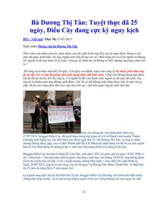 31
Bà Dương Th Tân: Tuy t th c ñã 25
ngày, ði u Cày ñang c c kỳ nguy k ch
RFI – Vi t ng . Th y My.17-07-2013
Nghe audio Ph ng v n bà Dương Th Tân
Theo như c m nh n c a tôi, phán ñoán c a tôi, tình hình ông H i c c kỳ nguy k ch. ðang cái
m c ñ nguy hi m l m, thì ông Nghĩa m i li u ñ mà nói ra ! Bi t r ng nói ra s b ngư i ta kh ng
b , ngư i ta ñe d a ho c là k lu t, trong cái ch n lao tù không ai bi t, nhưng ông bu c ph i nói
ra !
ðã t ng tuy t th c m t l n 28 ngày. Cái ngày cao ñi m, ngày sau cùng y h bu c ph i ñưa ông
y ñi c p c u vì ông ñã gi ng như m t tr ng thái ch t lâm sàng ! Ông còn không dung n p ñư c
b t kỳ th gì mà h ñ cho ông y. Có nghĩa là khi vào b nh vi n, ngư i ta ñ s a, ñ nư c cho
ông y là hoàn toàn ông không nu t ñư c. T c là cơ th không ti p nh n ñư c b t c m t cái gì
n a, thì h v i vàng ph i ñưa vào c p c u tích c c, m t b n ngày ông y m i t nh d y.
Theo tin chúng tôi v a nh n ñư c hôm nay
17/07/2013, blogger ði u Cày, ñã tuy t th c trong tr i giam s 6 xã H nh Lâm huy n Thanh
Chương t nh Ngh An, cho ñ n hôm nay ñã là ngày th 25. Bà Dương Th Tân, v ông ra thăm
nhưng không ñư c g p, v a v ñ n Thành ph H Chí Minh thì nh n ñư c tin d t v m t ngư i
b n tù. Gia ñình ñang r t ho ng lo n vì như v y tính m ng ði u Cày ñang b ñe d a.
Blogger ði u Cày tên th t là Nguy n Văn H i, sinh năm 1952, b giam gi t ngày 19/04/ 2008 vì
t i « tr n thu ». Sau hai năm rư i tù giam, khi ñư c mãn h n vào tháng 10/2010, ông không ñư c
tr t do mà b truy t ti p vì t i « tuyên truy n ch ng Nhà nư c » theo ñi u 88 Lu t Hình s .
Ngày 24/09/2012, ông b ra tòa cùng vói các blogger T Phong T n, Phan Thanh H i, và lãnh b n
án 12 năm tù c ng thêm 5 năm qu n ch .
Là ngư i sáng l p Câu l c b Nhà báo T do, blogger ði u Cày ñã t ng vi t nhi u bài ñ u tranh
ch ng b t công xã h i, và là m t trong nh ng ngư i tích c c xu ng ñư ng r t s m ngay t cu i
 