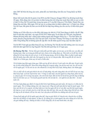 32
năm 2007 ñ bi u th lòng yêu nư c, ph n ñ i các hành ñ ng xâm l n c a Trung Qu c t i Bi n
ðông.
ðư c bi t trư c ñây khi b giam tr i B34 c a B Công an, blogger ði u Cày ñã t ng tuy t th c
28 ngày. ði u ñáng chú ý là s ki n tù nhân lương tâm n i ti ng này tuy t th c di n ra sau v ti n
sĩ lu t Cù Huy Hà Vũ tuy t th c trong tr i giam s 5 c a B Công an Yên ð nh, Thanh Hóa vào
tháng Sáu m i ñây. ð n ngày 30/6 l i x y ra v hàng trăm tù nhân phân tr i 1 Xuân L c, ð ng
Nai n i lo n, b t giám th làm con tin ñ ñòi h i ñáp ng nh ng yêu c u c a h v ñi u ki n giam
gi .
Nh ng s c liên ti p x y ra cho th y tình tr ng các nhà tù Vi t Nam ñang có nhi u v n ñ . ð c
bi t là cách ñây m t năm, vào ngày 02/05/2012 nhân ngày T do Báo chí Th gi i, ông Barack
Obama ñã t ng nh c nh « ñ ng quên nh ng ngư i như blogger ði u Cày ». Vào th i ñi m ch
trư c chuy n công du Hoa Kỳ c a Ch t ch nư c Vi t Nam Trương T n Sang có m t tu n, ch c
ch n T ng th ng M s không quên ñ c p ñ n v n ñ nhân quy n trong cu c h i ñàm s p t i.
Tr l i RFI Vi t ng qua ñi n tho i t i nay, bà Dương Th Tân ñã cho bi t nh ng c m xúc c a gia
ñình khi ñ t ng t bi t tin ông Nguy n Văn H i ñã tuy t th c t 25 ngày qua.
Bà Dương Th Tân : T lúc b n gi chi u ñ n gi khi nghe cái tin này c tôi l n các con ñ u r t
ho ng lo n, th c s trong gia ñình gi này chưa ai ăn u ng ñư c gì. N u tính ra là ñã b y ti ng
ñ ng h r i mà chưa ăn n i cái gì, vì r t là hoang mang, r t là lo l ng. ðâu có ph i g n ngay
ñây ñ mình ch y ñ n ch t v n, h i ngư i ta cho nó rõ chuy n ñâu. Mà trong khi ñó tôi v a t
Ngh An v hôm qua, hôm nay tôi m i v ñ n nhà.
Tôi ñi thăm ông H i ngày hôm qua. ð n nơi h ñ tôi ch t 13 gi rư i cho ñ n t n 16 gi rư i,
t c là b n ti ng ñ ng h . Hơn b n ti ng ñ ng h ngoài n ng, sau ñó h m i vào, h ch tr l i
r t là ng n g n. Và h nói ào ào cho nhanh ñi, là ông H i b k lu t, không ñư c cho thăm g p.
Tôi có ch t v n là anh gi i thích cho tôi v lu t pháp, thì anh cũng ph i cho tôi bi t là t i sao ông
H i b k lu t, và b k lu t t lúc nào ? Vòng vo mãi m y câu thì ngư i ta cũng bu c ph i nói là,
à, ông y gây r i trong tr i giam, cho nên b k lu t. Khi tôi h i là b t bao gi thì ông ta không
bi t tr l i làm sao c ! Và loanh quanh m t lúc thì nói ñ i là – tôi nghĩ là nói ñ i thôi – là m t
tu n r i.
Tôi b o lu t pháp quy ñ nh rõ ràng là khi b k lu t không quá m t tu n, thì ông ta có ch a l i là
mư i ngày. Tôi có b ng ch ng cho vi c ông ta nói. Ông nói m i m t ñ t k lu t là mư i ngày. Tôi
b o v y thì tôi s ra ngoài, tôi thuê nhà tr l i ba ngày ñ tôi s vào ñây sau khi h t mư i ngày,
thì ông ta có nói v i m t câu là có th l n này như th này, l n sau thì cũng chưa bi t ñ nói. Sau
ñó ông ta ñi r t nhanh, ñ l i cho m t, hai c u ph tá ñ ki m tra nh ng món ñ mà tôi g i.
Trong bu i g p g r t là ng n ng i như th , ông ta gi i thích v chuy n này chuy n kia và ñ ng
th i nói r t nhi u v tình ngư i, v ñ o lý, là chúng tôi có tình ngư i cho nên chúng tôi s ñ cho
ch g i nh ng ñ này. Nhưng tôi ñâu có bi t r ng ñ y ch là m t hình th c che ñ y.
 
