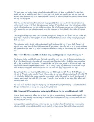 33
Tôi hoàn toàn ng ngàng, hoàn toàn choáng váng khi nghe ch Nga, v nhà văn Nguy n Xuân
Nghĩa nói, em ơi, anh H i tuy t th c 25 ngày r i ! Anh Nghĩa nói v i ch , v a nói v a khóc, và
m i nói ñư c m t câu ñ y là nó b t mi ng anh Nghĩa lôi ñi, sau ñó gi ch l i l p biên b n vi ph m
n i quy c a tr i giam.
Th y th quá b c xúc nên ch m i nói v i m y ngư i l p biên b n ch , là các c u các cô m i là
nh ng ngư i không có k lu t. Các c u các cô vi ph m k c v lu t pháp cũng như v ñ o lý làm
ngư i, cho nên ñ ng bao gi b o tôi ký vào nh ng th biên b n c a các c u các cô. Ch cũng l n
ti ng m ng cho như th , cho nên sau ñó h t l p biên b n ra thôi ch ch cũng ch ng ký, ch ñi
v .
Cho ch g p ch ng ñư c mư i lăm, hai mươi phút gì ñ y, nhưng khi anh y nói cái câu « Anh H i
tuy t th c » m t cái là b t mi ng lôi ñi luôn, thì ch ng bi t là ñã nói ñ nh ng chuy n gì c a gia
ñình hay chưa.
Theo như c m nh n c a tôi, phán ñoán c a tôi, tình hình ông H i c c kỳ nguy k ch. ðang cái
m c ñ nguy hi m l m, thì ông Nghĩa m i li u ñ mà nói ra ! Bi t r ng nói ra s b ngư i ta kh ng
b , ngư i ta ñe d a ho c là k lu t, trong cái ch n lao tù không ai bi t, nhưng ông bu c ph i nói
ra !
RFI : Trư c ñây vào năm 2011 anh H i ñã t ng tuy t th c m t l n r i ph i không ch ?
ðã t ng tuy t th c m t l n 28 ngày. Cái ngày cao ñi m, ngày sau cùng y h bu c ph i ñưa ông
y ñi c p c u vì ông ñã gi ng như m t tr ng thái ch t lâm sàng ! Ông còn không dung n p ñư c
b t kỳ th gì mà h ñ cho ông y. Có nghĩa là khi vào b nh vi n, ngư i ta ñ s a, ñ nư c cho
ông y là hoàn toàn ông không nu t ñư c. T c là cơ th không ti p nh n ñư c b t c m t cái gì
n a, thì h v i vàng ph i ñưa vào c p c u tích c c, m t b n ngày ông y m i t nh d y.
Bây gi ngày hôm nay cái tr i Thanh Chương này ñã là ngày th 25. Trư c ñó là 28 ngày, và
bây gi là 25 ngày, mà cái ch Thanh Chương này, t tr i giam ñó ñ n nơi có b nh vi n ph i 70
cây s . ðư ng khó ñi, ch không ph i như trong thành ph , ñây ngư i ta h còi lên ch y m t tí
kho ng mươi, mư i lăm phút ñ n b nh vi n. nơi ñó có th h ph i ñi hai ti ng ñ ng h thì m i
t i ñư c b nh vi n.
Tôi ch c ch n m t ñi u r ng tính m ng ông H i ñang b ñe d a nghiêm tr ng ! Các cháu t chi u
ñ n gi m i ñ a m t xó không nói năng gì, t i nghi p l m.
RFI : Nhưng có l Nhà nư c cũng không d i gì ñ x y ra chuy n x u nh t cho anh H i ?
Tr i ơi, h ñã t ng tuyên b mà, h s ñánh cho bác sĩ nhìn không ra, lu t sư tìm không th y ! H
tuyên b rõ ràng trong cái ñ n công an như th , mà rõ ràng h bi t ông H i ñư c bi t ñ n như
th mà còn làm như v y.
Con ngư i ta cái ñ t nư c này, và trong tay c a h n a ! ðang là m t cái gai trong m t h
n a thì nói th t v i cô, ñã t ng nhi u ngư i ch t r i cô th y không. R t, r t là nhi u ngư i r i.
 