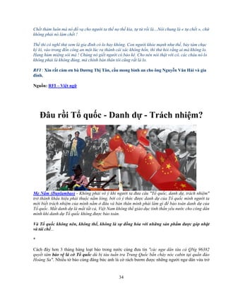 34
Ch t th m luôn mà nó ñ v cho ngư i ta th n th kia, t t r i là…Nói chung là « t ch t », ch
không ph i nó làm ch t !
Th thì cô nghĩ th xem là gia ñình có lo hay không. Con ngư i kh e m nh như th , b y tám ch c
ký lô, vào trong ñ n công an m t lúc ra thành cái xác không h n, thì th h i r ng ai mà không lo.
Hang hùm mi ng sói mà ! Chúng nó gi t ngư i có b o kê. Cho nên nói th t v i cô, các cháu nó lo
không ph i là không ñúng, mà chính b n thân tôi cũng r t là lo.
RFI : Xin r t c m ơn bà Dương Th Tân, c u mong bình an cho ông Nguy n Văn H i và gia
ñình.
Ngu n: RFI – Vi t ng
ðâu r i T qu c - Danh d - Trách nhi m?
M N m (Danlambao) - Không ph i vô ý khi ngư i ta ñưa câu "T qu c, danh d , trách nhi m"
tr thành kh u hi u ph i thu c n m lòng, b i có ý th c ñư c danh d c a T qu c mình ngư i ta
m i bi t trách nhi m c a mình n m ñâu và b n thân mình ph i làm gì ñ b o toàn danh d c a
T qu c. M t danh d là m t t t c , Vi t Nam không th giáo d c tinh th n yêu nư c cho công dân
mình khi danh d T qu c không ñư c b o toàn.
Và T qu c không nên, không th , không là s ñ ng hóa v i nh ng s n ph m ñư c góp nh t
và tái ch ...
*
Cách ñây hơn 3 tháng hàng lo t báo trong nư c cùng ñưa tin "các ngư dân tàu cá QNg 96382
quy t tâm b o v lá c T qu c dù b tàu tu n tra Trung Qu c b n cháy nóc cabin t i qu n ñ o
Hoàng Sa". Nhi u t báo cùng ñăng b c nh lá c rách bươm ñư c nh ng ngư i ngư dân v a tr
 