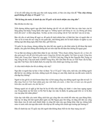 35
v t cõi ch t nâng niu trân quý như sinh m ng mình, có báo còn ch y tiêu ñ "Tàu cháy nhưng
quy t không ñ cháy c T qu c" (1)
"ðó là lòng yêu nư c, là danh d c a T qu c và là trách nhi m c a công dân".
Báo ñã ñưa tin như v y.
Xi n dương nh ng ngư i ngư dân bình thư ng c n k v i cái ch t b i bàn tay xâm lư c c a k
láng gi ng x u b ng Trung Qu c như ng i ca "nh ng ngư i anh hùng áo v i, tay không gi dáng
hình ñ t nư c", thôi cũng ñư c. T hào, t tôn và t sư ng v n là "nét văn hóa" c a x s này.
Báo chí c n có anh hùng ñ ng i ca, ñ quên ñi trách nhi m b o v lãnh h i, b o v ngư i dân và
b o v lá c màu ñ sao vàng là c a quân ñ i, ch không ph i ch là trách nhi m và nghĩa v c a
nh ng ngư dân ñang ngày ñêm bám ñ o, gi bi n kia.
T qu c là c a chung, nhưng nh ng lúc như th này ngư i ta c n khái ni m y ñ kho l p trách
nhi m, che gi u b t nh ng ñi u không th nói trên m t báo ñ ñ m b o ñư ng l i ngo i giao.
Và s th t mà chúng ta ph i th a nh n là sau văn ki n "Th a thu n nh ng Nguyên t c cơ b n ch
ñ o gi i quy t v n ñ trên bi n gi a nư c C ng hòa Xã h i ch nghĩa Vi t Nam và nư c C ng hòa
Nhân dân Trung Hoa" ñư c ký vào ngày 11/10/2011 b i ông T ng bí thư Nguy n Phú Tr ng và
ông T ng bí thư, Ch t ch nư c CHND Trung Hoa, H C m ðào thì tàu cá Vi t Nam v n b b n,
ngư dân Vi t Nam v n b ñánh ñu i, b cư p bóc trên chính ngư trư ng c a mình.
Ai ch u trách nhi m cho t t c nh ng vi c này?
Ngư dân và ngư i ñ c t hào vì b o v ñư c "lá c T qu c" cháy xém, rách nát, còn nh ng ngư i
ñ t bút ký vào nh ng văn ki n, nh ng tuyên b chung có c m th y danh d c a ñ t nư c mình b
chà ñ p hay không?
Ngư i ta lưu gi lá c rách bươm ñư c b o v b i m ng s ng c a nh ng ngư i ngư dân tr tu i "
B o tàng Tu i tr Vi t Nam nh m giáo d c tinh th n yêu nư c, ý th c b o v toàn v n ch quy n
bi n ñ o c a ñ t nư c cho th th tr ."
Nhưng ngư i tr s nghĩ gì khi b n bè h ñi bi u tình ch ng các hành vi xâm lư c ngang ngư c
c a Trung Qu c t i Sài Gòn và Hà N i b ñ p vào m t, b ñánh, b quăng qu t trên xe và b ñưa
vào tr i ph c h i nhân ph m?
Giáo d c tinh th n yêu nư c b ng cách kêu g i công dân c a mình h t năm này qua tháng khác,
ti p t c im l ng ch ñ i ngư i phát ngôn c a B Ngo i giao lên ti ng, im l ng ch ñ i các công
hàm ñư c trao ñi m t cách thành kh n và cũng h t năm này qua tháng khác ti p t c ch ng ki n
máu và nư c m t c a ngư dân mình v n ti p t c ñ xu ng trên chính ngư trư ng quê hương ư?
ðâu r i danh d c a T qu c này khi ngư i dân không ñư c bi t tin t c th c tr ng c a nó?
 