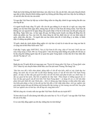 36
Danh d là th không th ñ nh hình ñư c nên ch c là nó v n còn ñó thôi, nhà nư c khuy n khích
ngư dân ra bi n, khuy n khích nh ng ngư i tay không gi ñ o b ng cách trao ti p cho h nh ng lá
c m i ñ c m lên nóc tàu c a mình.
Và ngư dân Vi t Nam l i ti p t c ra khơi b ng ni m tin r ng ñây chính là ngư trư ng lâu ñ i c a
cha ông ñ l i.
Có ngư i huy n ho c r ng T qu c v n còn ñó qua nh ng lá c màu ñ có ngôi sao vàng trên
nh ng con tàu bám bi n ngày ñêm, nhưng th c t l ch s Vi t Nam ñã ch ng minh, Vi t Nam ñã
không còn v n nguyên k t ngày ñ ng c m quy n nh n v hai lá c ñ máu c a th gi i c ng s n
ñ i ñ ng. Ngày hôm nay, và bao ngày ñã qua, h th ng tuyên truy n c a ñ ng ñã ñ ng hóa r t
nhi u s n ph m c a Tàu, c a Liên Xô, ñư c ñ ng tái ch l i, ñánh tráo nó v i các khái ni m t
qu c, nhân dân, dân t c... Và ngư i dân sau bao nhiêu năm ñã vô tình ñ ng ý, t nh n, và hãnh
di n v nh ng s n ph m trên.
T qu c, danh d , trách nhi m ñ ng nghĩa v i vi c b o v m t lá c màu ñ sao vàng sao b n lá
c c ng s n t bên Phúc Ki n nư c Tàu?
Cách ñây 3 ngày, ngày 10/07/2013, "tàu cá Vi t Nam b t n công, ch t c " b i m t "chi c tàu sơn
màu tr ng mang s hi u 306 c a Trung Qu c", báo chí trong nư c không nói gì ñ n chi ti t tàu cá
b t n công b i nh ng ngư i m c ñ s quan h i quân Trung Qu c và h u như r t ít báo nh c ñ n
chi ti t "b ch t c ". (3)
T i sao?
Danh d c a T qu c ñã b rơi r ng ngay sau "Tuyên b chung gi a Vi t Nam và Trung Qu c năm
2013" ñư c ký sau chuy n thăm chính th c c a Ch t ch nư c Trương T n Sang? (4)
"Hai bên trao ñ i ý ki n chân thành, th ng th n v v n ñ trên bi n, nh t trí vi c Lãnh ñ o hai
ð ng, hai nư c duy trì trao ñ i và ñ i tho i thư ng xuyên v v n ñ trên bi n Vi t Nam-Trung
Qu c, ch ñ o và thúc ñ y gi i quy t n th a v n ñ trên bi n xu t phát t t m cao chi n lư c và
ñ i c c quan h hai nư c. Hai bên s nghiêm túc th c hi n “Th a thu n v nh ng nguyên t c cơ
b n ch ñ o gi i quy t v n ñ trên bi n Vi t Nam-Trung Qu c”, s d ng t t các cơ ch như ñàm
phán biên gi i lãnh th c p Chính ph ..., kiên trì thông qua hi p thương và ñàm phán h u ngh ,
tìm ki m gi i pháp cơ b n và lâu dài mà hai bên ñ u có th ch p nh n ñư c, tích c c nghiên c u
gi i pháp mang tính quá ñ không nh hư ng ñ n l p trư ng và ch trương c a m i bên, bao g m
tích c c nghiên c u và bàn b c v n ñ h p tác cùng phát tri n."
M hôi công s c và nư c m t c a ngư dân Vi t Nam v n ñ sau các tuyên b !!!
T hơn n a là sau l xi n dương tinh th n yêu nư c b o v "lá c T qu c" c a ngư dân Vi t Nam
thì c t c b ch t,
Có ai c m th y ñ ng nghét sau khi ñ c nh ng b n tin trên không?
 