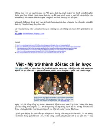 37
Không ph i vô ý khi ngư i ta ñưa câu "T qu c, danh d , trách nhi m" tr thành kh u hi u ph i
thu c n m lòng, b i có ý th c ñư c danh d c a T qu c mình ngư i ta m i bi t trách nhi m c a
mình n m ñâu và b n thân mình ph i làm gì ñ b o toàn danh d c a T qu c.
M t danh d là m t t t c , Vi t Nam không th giáo d c tinh th n yêu nư c cho công dân mình khi
danh d T qu c không ñư c b o toàn.
Và T qu c không nên, không th , không là s ñ ng hóa v i nh ng s n ph m ñư c góp nh t và tái
ch .
M N m. danlambaovn.blogspot.com
__________________________________
Chú thích:
(1) http://www.tienphong.vn/xa-hoi/619371/Tau-chay-nhung-quyet-khong-de-chay-co-To-quoc-tpp.html
(2) http://www.thanhnien.com.vn/pages/20130328/tang-thuong-ngu-dan-va-thuyen-truong-dung-cam-bao-ve-co-to-quoc.aspx
(3) - http://giaoduc.net.vn/Xa-hoi/Hai-tau-ca-cua-ngu-dan-Ly-Son-bi-tau-Trung-Quoc-tan-cong-thu-tai-san/306603.gd
- http://vnexpress.net/tin-tuc/xa-hoi/tau-ca-thiet-hai-400-trieu-sau-khi-bi-tan-cong-o-hoang-sa-2847065.html
- http://www.bbc.co.uk/vietnamese/vietnam/2013/07/130709_fishing_boat_vn_attacked.shtml
(4) http://vnexpress.net/tin-tuc/the-gioi/viet-nam-trung-quoc-ra-tuyen-bo-chung-2835745.html
Vi t - M tr thành ñ i tác chi n lư c
(ð i s ng) - ð i tác chi n lư c v n là cái ñích phía trư c, tuy c hai bên còn ph i vư t qua
m t s tr l c ñ ñi t i, vì l i ích m i nư c, vì hoà bình, n ñ nh và ph n vinh c a khu v c.
Trong chuy n thăm M tháng 6.2007, Ch t ch nư c Nguy n Minh
Tri t ñã ch ng ki n l ký k t gi a hai t ch c Vi t – M nh m giúp
gi m n n ñánh c p b n quy n ph n m m. nh: microsoft.com
Ngày 25/7 t i, T ng th ng M Barack Obama s ti p Ch t ch nư c Vi t Nam Trương T n Sang
t i Nhà Tr ng, Washington, D.C. ðó là n i dung n i b t trong tuyên b c a thư ký báo chí Nhà
Tr ng v chuy n thăm Hoa Kỳ cu i tháng 7 c a Ch t ch nư c Trương T n Sang.
ð i s quán M t i Hà N i tu n qua v a phát ñi tin này trên trang web c a mình. Tr l i ph ng
v n truy n thông qu c t hôm 12/7, TS Lê ðăng Doanh, chuyên gia kinh t cao c p, nói: “T ng
 