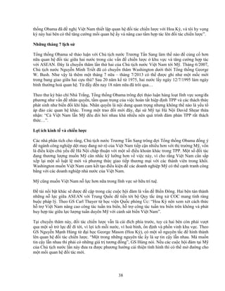 38
th ng Obama ñã ñ ngh Vi t Nam thi t l p quan h ñ i tác chi n lư c v i Hoa Kỳ, và tôi hy v ng
kỳ này hai bên có th tăng cư ng m i quan h y và nâng cao t m h p tác lên ñ i tác chi n lư c”.
Nh ng tháng 7 l ch s
T ng th ng Obama s th o lu n v i Ch t ch nư c Trương T n Sang làm th nào ñ c ng c hơn
n a quan h ñ i tác gi a hai nư c trong các v n ñ chi n lư c khu v c và tăng cư ng h p tác
v i ASEAN. ðây là chuy n thăm l n th hai c a Ch t ch nư c Vi t Nam t i M . Tháng 6/2007,
Ch t ch nư c Nguy n Minh Tri t ñã có chuy n thăm Washington dư i th i T ng th ng George
W. Bush. Như v y là thêm m t tháng 7 n a – tháng 7/2013 có th ñư c ghi như m t m c m i
trong bang giao gi a hai c u thù? Sau 20 năm k t 1975, hai nư c l y ngày 12/7/1995 làm ngày
bình thư ng hoá quan h . T ñ y ñ n nay 18 năm n a ñã trôi qua…
Theo thư ký báo chí Nhà Tr ng, T ng th ng Obama trông ñ i th o lu n hàng lo t lĩnh v c song/ña
phương như v n ñ nhân quy n, t m quan tr ng c a vi c hoàn t t hi p ñ nh TPP và các thách th c
phát sinh như bi n ñ i khí h u. Nhân quy n là n i dung quan tr ng nhưng không th nào là y u t
áp ñ o các quan h khác. Trong m t trao ñ i m i ñây, ñ i s M t i Hà N i David Shear th a
nh n: “C Vi t Nam l n M ñ u ñòi h i nhau khá nhi u nên quá trình ñàm phán TPP r t thách
th c…”.
L i ích kinh t và chi n lư c
Các nhà phân tích cho r ng, Ch t ch nư c Trương T n Sang trông ñ i T ng th ng Obama ñ ng ý
ñ ngành công nghi p d t may ñang n r c a Vi t Nam ti p c n nhi u hơn v i th trư ng M , v n
là ñi u ki n ch y u ñ Hà N i ch p thu n v i m t s ñi u kho n khác trong TPP. M t s ñ i tác
ñang thương lư ng mu n M cân nh c k lư ng hơn v vi c này, vì cho r ng Vi t Nam c n s p
x p l i m t s lu t l m i và phương th c giao ti p thương m i v i các thành viên trong kh i.
Washington mu n Vi t Nam cam k t t o ñi u ki n ñ các doanh nghi p M có th c nh tranh công
b ng v i các doanh nghi p nhà nư c c a Vi t Nam.
M cũng mu n Vi t Nam n l c hơn n a trong lĩnh v c s h u trí tu .
ð tài n i b t khác s ñư c ñ c p trong các cu c h i ñàm là v n ñ Bi n ðông. Hai bên tán thành
nh ng n l c gi a ASEAN v i Trung Qu c ñ ti n t i b Quy t c ng x COC mang tính ràng
bu c pháp lý. Theo GS Carl Thayer t h c vi n Qu c phòng Úc: “Hoa Kỳ nên xem xét cách th c
h tr Vi t Nam nâng cao công tác tu n tra bi n, h tr công tác tu n tra bi n trên không và phát
huy h p tác gi a l c lư ng tu n duyên M v i c nh sát bi n Vi t Nam”.
T i chuy n thăm này, ñ i tác chi n lư c v n là cái ñích phía trư c, tuy c hai bên còn ph i vư t
qua m t s tr l c ñ ñi t i, vì l i ích m i nư c, vì hoà bình, n ñ nh và ph n vinh khu v c. Theo
GS Nguy n M nh Hùng t ñ i h c George Mason (Hoa Kỳ), có m t s nguyên t c ñ hình thành
lên quan h ñ i tác chi n lư c. “M t trong nh ng nguyên t c y là s tin c y l n nhau. Mà mu n
tin c y l n nhau thì ph i có nh ng giá tr tương ñ ng”, GS Hùng nói. N u các cu c h i ñàm t i M
c a Ch t ch nư c l n này ñưa ra ñư c phương hư ng c i thi n tình hình thì có th m ñư ng cho
m t m i quan h ñ i tác m i.
 
