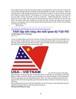 39
GS Jonathan London t ñ i h c Hong Kong nh n xét, chuy n thăm c a Ch t ch nư c Trương T n
Sang s tăng kh năng ti p c n th trư ng và thu hút thêm ñ u tư c a M vào Vi t Nam. “Quan h
sâu r ng hơn v i M s giúp gi i quy t m t s khó khăn v kinh t và gi i to b t áp l c trong
tranh ch p ch quy n lãnh th ”, GS Jonathan nói. Còn theo GS Thayer, chuy n ñi này là m t n
l c m i nh m có ñư c tho thu n v h p tác chi n lư c. “Thành công ñ n ñâu, tuỳ thu c vào
quy t tâm t c hai phía. M có quy n l i trong chi n lư c toàn c u, Vi t Nam có nhu c u c a
mình”, GS Thayer nh n ñ nh. Chuy n ñi c a Ch t ch nư c Trương T n Sang s m sang m t
trang m i v bang giao, hay ch là m t chuy n thăm thông thư ng, dư lu n s bi t rõ hơn t thông
cáo chung ngày 25/7 này.
• (Theo SGTT)
==========================================
http://phiatruoc.info/thiet-lap-nen-tang-cho-moi-quan-he-viet-my/
Thi t l p n n t ng cho m i quan h Vi t-M
Vũ ð c Khanh và Võ T n Huân
Theo VOA
Tin t c v chuy n thăm c a Ch t ch Vi t Nam Trương T n Sang t i Th ñô Hoa Th nh ð n vào
ngày 25 tháng 7 t i ñây ñã ñư c m t s cơ quan truy n thông qu c t ñưa tin trong vài ngày v a
qua. ðây là l n th hai Ch t ch nư c Vi t Nam chính th c thăm Hoa Kỳ sau l n thăm ñ u tiên
dư i th i Ch t ch Nguy n Minh Tri t h i năm 2007.
Các ch ñ s mang ra th o lu n
gi a Vi t Nam và Hoa Kỳ bao g m v n ñ nhân quy n, an ninh khu v c, thương m i và bi n ñ i
khí h u. Nh ng v n ñ l n c a khu v c như thương m i và bi n ñ i khí h u có th s không gây
nhi u tr ng i trong các cu c ñàm phám gi a hai nư c. Tuy nhiên, nút th t l n nh t trong m i
quan h Vi t–M là tình tr ng nhân quy n chưa m t l n ñư c c i thi n t r t nhi u năm qua t i
Vi t Nam.
H sơ nhân quy n t i t c a Vi t Nam ñã d n ñ n vi c trì tr trong các cu c ñàm phán cũng như
ti n ñ n m i quan h ñ i tác chi n lư c gi a hai qu c gia.
M i quan h không cân x ng
 