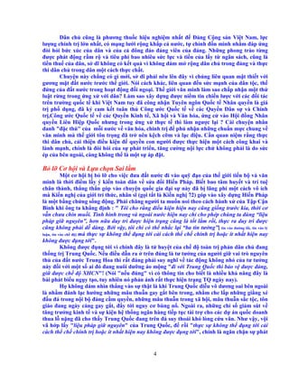 4
Dân ch cũng là phương thu c hi u nghi m nh t ñ ð ng C ng s n Vi t Nam, l c
lư ng chính tr l n nh t, có m ng lư i r ng kh p c nư c, t ch nh ñ n mình nh m ñáp ng
ñòi h i b c xúc c a dân và c a c ñông ñ o ñ ng viên c a ñ ng. Nh ng phong trào t ng
ñư c phát ñ ng r m r và tiêu phí bao nhiêu s c l c và ti n c a l y t ngân sách, cũng là
ti n thu c a dân, s dĩ không có k t qu vì không dám m r ng dân ch trong ñ ng và th c
thi dân ch trong dân m t cách th c ch t.
Chuy n này ch ng có gì m i, s dĩ ph i nêu lên ñây vì chúng liên quan m t thi t v i
gương m t ñ t nư c trư c th gi i. Nói cách khác, liên quan ñ n s c m nh c a dân t c, th
ñ ng c a ñ t nư c trong ho t ñ ng ñ i ngo i. Th gi i văn minh làm sao ch p nh n m t th
lu t r ng trong ng x v i dân? Làm sao xây d ng ñư c ni m tin chi n lư c v i các ñ i tác
trên trư ng qu c t khi Vi t Nam tuy ñã công nh n Tuyên ngôn Qu c t Nhân quy n là giá
tr ph d ng, ñã ký cam k t tuân th Công ư c Qu c t v các Quy n Dân s và Chính
tr ,Công ư c Qu c t v các Quy n Kinh t , Xã h i và Văn hóa, ng c vào H i ñ ng Nhân
quy n Liên Hi p Qu c nhưng trong ng x th c t thì làm ngư c l i ? Cái chuy n nhân
danh "ñ c thù" c a m i nư c v văn hóa, chính tr ñ ph nh n nh ng chu n m c chung v
văn minh mà th gi i tôn tr ng ñã tr nên k ch c m và l c ñi u. C n quan ni m r ng th c
thi dân ch , c i thi n ñi u ki n ñ quy n con ngư i ñư c th c hi n m t cách công khai và
lành m nh, chính là ñòi h i c a s phát tri n, tăng cư ng n i l c ch không ph i là do s c
ép c a bên ngoài, càng không th là m t s áp ñ t.
B l Cơ h i và L a ch n Sai l m
M t cơ h i b b l cho vi c ñưa ñ t nư c ñi vào qu ñ o c a th gi i ti n b và văn
minh là th i ñi m l y ý ki n toàn dân v s a ñ i Hi n Pháp. Bi t bao tâm huy t và trí tu
chân thành, th ng th n góp vào chuy n qu c gia ñ i s này ñã b lãng phí m t cách vô ích
mà Ki n ngh c a gi i trí th c, nhân sĩ (g i t t là Ki n ngh 72) góp vào xây d ng Hi n Pháp
là m t b ng ch ng s ng ñ ng. Ph i chăng ngư i ta mu n noi theo cách hành x c a T p C n
Bình khi ông ta kh ng ñ nh : " Tôi cho r ng ñi u ki n hi n nay cũng gi ng trư c kia, th i cơ
v n chưa chín mu i. Tình hình trong và ngoài nư c hi n nay ch cho phép chúng ta dùng “li u
pháp gi nguyên”, hơn n a duy trì ñư c hi n tr ng cũng là t t l m r i, th c ra duy trì ñư c
cũng không ph i d dàng. B i v y, tôi ch có th nh c l i “ba tin tư ng”[ tin vào ñư ng l i, tin vào lý
lu n, tin vào ch ñ ] mà th c s không th ñ ng t i c i cách th ch chính tr ho c ít nh t hi n nay
không ñư c ñ ng t i".
Không ñư c ñ ng t i vì chính ñây là t huy t c a ch ñ toàn tr ph n dân ch ñang
th ng tr Trung Qu c. N u ñi u d n ra trên ñúng là tư tư ng c a ngư i gi vai trò nguyên
th c a ñ t nư c Trung Hoa thì r t ñáng ph i suy nghĩ v tác ñ ng không nh c a tư tư ng
này ñ i v i m t s ai ñó ñang nuôi dư ng o m ng "ñi v i Trung Qu c thì b o v ñư c ñ ng,
gi ñư c ch ñ XHCN"! (Nói "n u ñúng" vì có thông tin cho bi t là nhi u kh năng ñây là
bài phát bi u ng y t o, tuy nhiên nó ph n ánh r t th c hi n tr ng TQ ngày nay).
H không dám nhìn th ng vào s th t là khi Trung Qu c di u võ dương oai bên ngoài
là nh m ñánh l c hư ng nh ng mâu thu n gay g t bên trong, nh m che l p nh ng gi ng xé
ñ u ñá trong n i b ñ ng c m quy n, nh ng mâu thu n trong xã h i, mâu thu n s c t c, tôn
giáo ñang ngày càng gay g t, ñ y t i nguy cơ bùng n . Ngoài ra, nh ng ch s gi m sút v
tăng trư ng kinh t và s ki n h th ng ngân hàng ti p t c tài tr cho các d án qu c doanh
thua l n ng ñã cho th y Trung Qu c ñang trên ñà suy thoái khó lòng c u vãn. Như v y, v i
vã h p l y "li u pháp gi nguyên" c a Trung Qu c, ñ r i "th c s không th ñ ng t i c i
cách th ch chính tr ho c ít nh t hi n nay không ñư c ñ ng t i", chính là ngăn ch n s phát
 