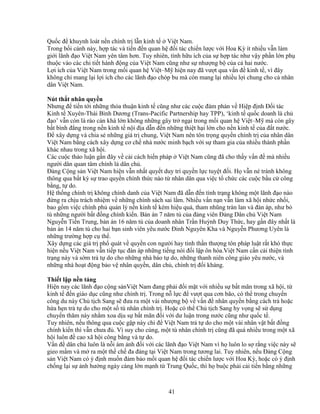 41
Qu c ñ khuynh loát n n chính tr l n kinh t Vi t Nam.
Trong b i c nh này, h p tác và ti n ñ n quan h ñ i tác chi n lư c v i Hoa Kỳ ít nhi u v n làm
gi i lãnh ñ o Vi t Nam yên tâm hơn. Tuy nhiên, tính h u ích c a s h p tác như v y ph n l n ph
thu c vào các chi ti t hành ñ ng c a Vi t Nam cũng như s như ng b c a c hai nư c.
L i ích c a Vi t Nam trong m i quan h Vi t–M hi n nay ñã vư t qua v n ñ kinh t , vì ñây
không ch mang l i l i ích cho các lãnh ñ o chóp bu mà còn mang l i nhi u l i chung cho c nhân
dân Vi t Nam.
Nút th t nhân quy n
Nhưng ñ ti n t i nh ng th a thu n kinh t cũng như các cu c ñàm phán v Hi p ñ nh ð i tác
Kinh t Xuyên-Thái Bình Dương (Trans-Pacific Partnership hay TPP), ‘kinh t qu c doanh là ch
ñ o’ v n còn là rào c n khá l n không nh ng gây tr ng i trong m i quan h Vi t–M mà còn gây
b t bình ñ ng trong n n kinh t n i ñ a d n ñ n nh ng thi t h i l n cho n n kinh t c a ñ t nư c.
ð xây d ng và chia s nh ng giá tr chung, Vi t Nam nên tôn tr ng quy n chính tr c a nhân dân
Vi t Nam b ng cách xây d ng cơ ch nhà nư c minh b ch v i s tham gia c a nhi u thành ph n
khác nhau trong xã h i.
Các cu c th o lu n g n ñây v c i cách hi n pháp Vi t Nam cũng ñã cho th y v n ñ mà nhi u
ngư i dân quan tâm chính là dân ch .
ð ng C ng s n Vi t Nam hi n v n nh t quy t duy trì quy n l c tuy t ñ i. H v n né tránh không
thông qua b t kỳ s trao quy n chính th c nào t nhân dân qua vi c t ch c các cu c b u c công
b ng, t do.
H th ng chính tr không chính danh c a Vi t Nam ñã d n ñ n tình tr ng không m t lãnh ñ o nào
ñ ng ra ch u trách nhi m v nh ng chính sách sai l m. Nhi u v n n n v n làm xã h i nh c nh i,
bao g m vi c chính ph qu n lý n n kinh t kém hi u qu , tham nhũng tràn lan và ñàn áp, như b
tù nh ng ngư i b t ñ ng chính ki n. B n án 7 năm tù c a ñ ng viên ð ng Dân ch Vi t Nam
Nguy n Ti n Trung, b n án 16 năm tù c a doanh nhân Tr n Huỳnh Duy Th c, hay g n ñây nh t là
b n án 14 năm tù cho hai b n sinh viên yêu nư c ðinh Nguyên Kha và Nguy n Phương Uyên là
nh ng trư ng h p c th .
Xây d ng các giá tr ph quát v quy n con ngư i hay tinh th n thư ng tôn pháp lu t r t khó th c
hi n n u Vi t Nam v n ti p t c ñàn áp nh ng ti ng nói ñ i l p ôn hòa.Vi t Nam c n c i thi n tình
tr ng này và s m tr t do cho nh ng nhà báo t do, nh ng thanh niên công giáo yêu nư c, và
nh ng nhà ho t ñ ng b o v nhân quy n, dân ch , chính tr ñ i kháng.
Thi t l p n n t ng
Hi n nay các lãnh ñ o c ng s nVi t Nam ñang ph i ñ i m t v i nhi u s b t mãn trong xã h i, t
kinh t ñ n giáo d c cũng như chính tr . Trong n l c ñ vư t qua cơn bão, có th trong chuy n
công du này Ch t ch Sang s ñưa ra m t vài như ng b v v n ñ nhân quy n b ng cách tr ho c
h a h n tr t do cho m t s tù nhân chính tr . Ho c có th Ch t ch Sang hy v ng s s d ng
chuy n thăm này nh m xoa d u s b t mãn ñ i v i dư lu n trong nư c cũng như qu c t .
Tuy nhiên, n u thông qua cu c g p này ch ñ Vi t Nam tr t do cho m t vài nhân v t b t ñ ng
chính ki n thì v n chưa ñ . Vì suy cho cùng, m t tù nhân chính tr cũng ñã quá nhi u trong m t xã
h i luôn ñ cao xã h i công b ng và t do.
V n ñ dân ch luôn là n i ám nh ñ i v i các lãnh ñ o Vi t Nam vì h luôn lo s r ng vi c này s
gieo m m và m ra m t th ch ña ñ ng t i Vi t Nam trong tương lai. Tuy nhiên, n u ð ng C ng
s n Vi t Nam có ý ñ nh mu n ñ m b o m i quan h ñ i tác chi n lư c v i Hoa Kỳ, ho c có ý ñ nh
ch ng l i s nh hư ng ngày càng l n m nh t Trung Qu c, thì h bu c ph i c i ti n b ng nh ng
 