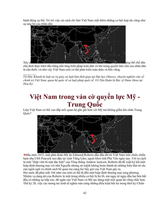 42
hành ñ ng c th . Trì tr vi c c i cách ch làm Vi t Nam m t thêm nh ng cơ h i h p tác cũng như
s ng h c a nhân dân.
Xây d ng th ch dân
ch ñích th c kh i ñ u b ng n n t ng hi n pháp toàn dân và tôn tr ng quy n làm ch c a nhân dân
là c n thi t, và như v y Vi t Nam m i có th phát tri n toàn di n và b n v ng.
________
Vũ ð c Khanh là lu t sư và giáo sư lu t bán th i gian t i ð i h c Ottawa, chuyên nghiên c u v
chính tr Vi t Nam, quan h qu c t và lu t pháp qu c t . Võ T n Huân là Bác s Dư c khoa t i
Hoa Kỳ.
Vi t Nam trong ván c quy n l c M -
Trung Qu c
Li u Vi t Nam có th vun ñ p m i quan h g n gũi hơn v i M mà không gi m lên chân Trung
Qu c?
ð u năm 1833, m t phái ñoàn M do Edmund Roberts d n ñ u ñã t i Vi t Nam trên chi c chi n
h m nh USS Peacock neo ñ u t i v nh Vũng L m, ngoài khơi t nh Phú Yên ngày nay. V i tư cách
là m t "ñi p viên bí m t ñ c bi t" c a T ng th ng Andrew Jackson, Roberts ñã ñ xu t ký k t m t
hi p ñ nh thương m i v i nhà Nguy n nhưng s m nh không hoàn thành do nh ng hi u l m t rào
c n ngôn ng và chính sách b quan t a c ng lúc b y gi c a Vi t Nam gây ra.
Hai nư c ñã ph i m t 166 năm sau m i có th ñi ñ n m t hi p ñ nh thương m i song phương.
Nhi m v dang d c a Roberts là m t trong nhi u cơ h i b b l , mà ngay t ngày ñ u hai bên b t
ñ u có nh ng s ti p xúc, ñã ngăn c n Vi t Nam và M t o d ng m t m i quan h v ng ch c hơn.
Th k 20, vi c các tương tác kinh t nghèo nàn cùng nh ng ñi u ki n b t l i trong th i kỳ Chi n
 