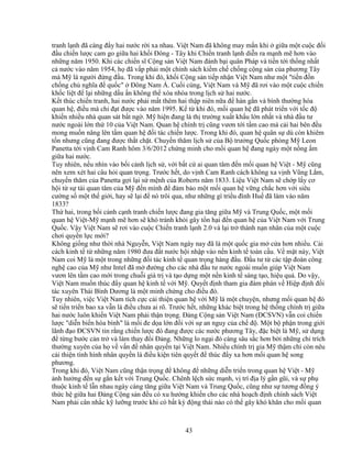43
tranh l nh ñã càng ñ y hai nư c r i xa nhau. Vi t Nam ñã không may m n khi gi a m t cu c ñ i
ñ u chi n lư c cam go gi a hai kh i ðông - Tây khi Chi n tranh l nh di n ra m nh m hơn vào
nh ng năm 1950. Khi các chi n sĩ C ng s n Vi t Nam ñánh b i quân Pháp và ti n t i th ng nh t
c nư c vào năm 1954, h ñã v p ph i m t chính sách ki m ch ch ng c ng s n c a phương Tây
mà M là ngư i ñ ng ñ u. Trong khi ñó, kh i C ng s n ti p nh n Vi t Nam như m t "ti n ñ n
ch ng ch nghĩa ñ qu c" ðông Nam Á. Cu i cùng, Vi t Nam và M ñã rơi vào m t cu c chi n
kh c li t ñ l i nh ng d u n không th xóa nhòa trong l ch s hai nư c.
K t thúc chi n tranh, hai nư c ph i m t thêm hai th p niên n a ñ hàn g n và bình thư ng hóa
quan h , ñi u mà ch ñ t ñư c vào năm 1995. K t khi ñó, m i quan h ñã phát tri n v i t c ñ
khi n nhi u nhà quan sát b t ng . M hi n ñang là th trư ng xu t kh u l n nh t và nhà ñ u tư
nư c ngoài l n th 10 c a Vi t Nam. Quan h chính tr cũng vươn t i t m cao mà c i hai bên ñ u
mong mu n nâng lên t m quan h ñ i tác chi n lư c. Trong khi ñó, quan h quân s dù còn khiêm
t n nhưng cũng ñang ñư c th t ch t. Chuy n thăm l ch s c a B trư ng Qu c phòng M Leon
Panetta t i v nh Cam Ranh hôm 3/6/2012 ch ng minh cho m i quan h ñang ngày m t n ng m
gi a hai nư c.
Tuy nhiên, n u nhìn vào b i c nh l ch s , v i b t c ai quan tâm ñ n m i quan h Vi t - M cũng
nên xem xét hai câu h i quan tr ng. Trư c h t, do v nh Cam Ranh cách không xa v nh Vũng L m,
chuy n thăm c a Panetta g i l i s m nh c a Roberts năm 1833. Li u Vi t Nam s ch p l y cơ
h i t s tái quan tâm c a M ñ n mình ñ ñ m b o m t m i quan h v ng ch c hơn v i siêu
cư ng s m t th gi i, hay s l i ñ nó trôi qua, như nh ng gì tri u ñình Hu ñã làm vào năm
1833?
Th hai, trong b i c nh c nh tranh chi n lư c ñang gia tăng gi a M và Trung Qu c, m t m i
quan h Vi t-M m nh m hơn s khó tránh kh i gây t n h i ñ n quan h c a Vi t Nam v i Trung
Qu c. V y Vi t Nam s rơi vào cu c Chi n tranh l nh 2.0 và l i tr thành n n nhân c a m t cu c
chơi quy n l c m i?
Không gi ng như th i nhà Nguy n, Vi t Nam ngày nay ñã là m t qu c gia m c a hơn nhi u. C i
cách kinh t t nh ng năm 1980 ñưa ñ t nư c h i nh p vào n n kinh t toàn c u. V m t này, Vi t
Nam coi M là m t trong nh ng ñ i tác kinh t quan tr ng hàng ñ u. ð u tư t các t p ñoàn công
ngh cao c a M như Intel ñã m ñư ng cho các nhà ñ u tư nư c ngoài mu n giúp Vi t Nam
vươn lên t m cao m i trong chu i giá tr và t o d ng m t n n kinh t sáng t o, hi u qu . Do v y,
Vi t Nam mu n thúc ñ y quan h kinh t v i M . Quy t ñ nh tham gia ñàm phán v Hi p ñ nh ñ i
tác xuyên Thái Bình Dương là m t minh ch ng cho ñi u ñó.
Tuy nhiên, vi c Vi t Nam tích c c c i thi n quan h v i M là m t chuy n, nhưng m i quan h ñó
s ti n tri n bao xa v n là ñi u chưa ai rõ. Trư c h t, nh ng khác bi t trong h th ng chính tr gi a
hai nư c luôn khi n Vi t Nam ph i th n tr ng. ð ng C ng s n Vi t Nam (ðCSVN) v n coi chi n
lư c "di n bi n hòa bình" là m i ñe d a l n ñ i v i s an nguy c a ch ñ . M t b ph n trong gi i
lãnh ñ o ðCSVN tin r ng chi n lư c ñó ñang ñư c các nư c phương Tây, ñ c bi t là M , s d ng
ñ t ng bư c c n tr và làm thay ñ i ð ng. Nh ng lo ng i ñó càng sâu s c hơn b i nh ng ch trích
thư ng xuyên c a h v v n ñ nhân quy n t i Vi t Nam. Nhi u chính tr gia M th m chí còn nêu
c i thi n tình hình nhân quy n là ñi u ki n tiên quy t ñ thúc ñ y xa hơn m i quan h song
phương.
Trong khi ñó, Vi t Nam cũng th n tr ng ñ không ñ nh ng di n tri n trong quan h Vi t - M
nh hư ng ñ n s g n k t v i Trung Qu c. Chênh l ch s c m nh, v trí ñ a lý g n gũi, và s ph
thu c kinh t l n nhau ngày càng tăng gi a Vi t Nam và Trung Qu c, cũng như s tương ñ ng ý
th c h gi a hai ð ng C ng s n ñ u có xu hư ng khi n cho các nhà ho ch ñ nh chính sách Vi t
Nam ph i cân nh c k lư ng trư c khi có b t kỳ ñ ng thái nào có th gây khó khăn cho m i quan
 