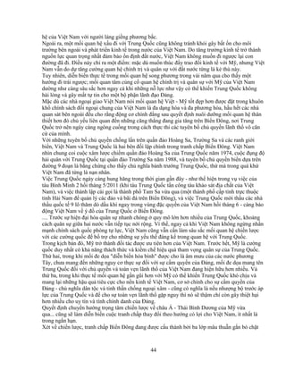 44
h c a Vi t Nam v i ngư i láng gi ng phương b c.
Ngoài ra, m t m i quan h x u ñi v i Trung Qu c cũng không tránh kh i gây b t n cho môi
trư ng bên ngoài và phát tri n kinh t trong nư c c a Vi t Nam. Do tăng trư ng kinh t tr thành
ngu n l c quan tr ng nh t ñ m b o n ñ nh ñ t nư c, Vi t Nam không mu n ñi ngư c l i con
ñư ng ñã ñi. ði u này ch ra m t ñi m: m c dù mu n thúc ñ y trao ñ i kinh t v i M , nhưng Vi t
Nam v n do d tăng cư ng quan h chính tr và quân s v i ñ t nư c t ng là k thù này.
Tuy nhiên, di n bi n th c t trong m i quan h song phương trong vài năm qua cho th y m t
hư ng ñi trái ngư c; m i quan tâm c ng c quan h chính tr và quân s v i M c a Vi t Nam
dư ng như càng sâu s c hơn ngay c khi nh ng n l c như v y có th khi n Trung Qu c không
hài lòng và gây m t t tin cho m t b ph n lãnh ñ o ð ng.
M c dù các nhà ngo i giao Vi t Nam nói m i quan h Vi t - M t t ñ p hơn ñư c ñ t trong khuôn
kh chính sách ñ i ngo i chung c a Vi t Nam là ña d ng hóa và ña phương hóa, h u h t các nhà
quan sát bên ngoài ñ u cho r ng ñ ng cơ chính ñ ng sau quy t ñ nh nuôi dư ng m i quan h thân
thi t hơn ñó ch y u liên quan ñ n nh ng căng th ng ñang gia tăng trên Bi n ðông, nơi Trung
Qu c tr nên ngày càng ngông cu ng trong cách th c thi các tuyên b ch quy n lãnh th vô căn
c c a mình.
V i nh ng tuyên b ch quy n ch ng l n trên qu n ñ o Hoàng Sa, Trư ng Sa và các ranh gi i
bi n, Vi t Nam và Trung Qu c là hai bên ñ i l p chính trong tranh ch p Bi n ðông. Vi t Nam
nhìn chung coi cu c xâm lư c chi m qu n ñ o Hoàng Sa c a Trung Qu c năm 1974, cu c ñ ng ñ
h i quân v i Trung Qu c t i qu n ñ o Trư ng Sa năm 1988, và tuyên b ch quy n bi n d a trên
ñư ng 9 ño n là b ng ch ng cho th y ch nghĩa bành trư ng Trung Qu c, th mà trong quá kh
Vi t Nam ñã t ng là n n nhân.
Vi c Trung Qu c ngày càng hung hăng trong th i gian g n ñây - như th hi n trong v vi c c a
tàu Bình Minh 2 h i tháng 5/2011 (khi tàu Trung Qu c t n công tàu kh o sát ñ a ch t c a Vi t
Nam), và vi c thành l p cái g i là thành ph Tam Sa v a qua (m t thành ph c p t nh tr c thu c
t nh H i Nam ñ qu n lý các ñ o và bãi ñá trên Bi n ðông), và vi c Trung Qu c m i th u các nhà
th u qu c t 9 lô thăm dò d u khí ngay trong vùng ñ c quy n c a Vi t Nam h i tháng 6 - càng báo
ñ ng Vi t Nam v ý ñ c a Trung Qu c Bi n ðông.
.... Trư c s hi n ñ i hóa quân s nhanh chóng quy mô l n hơn nhi u c a Trung Qu c, kho ng
cách quân s gi a hai nư c v n ti p t c n i r ng. Vì th , ngay c khi Vi t Nam không ng ng nh n
m nh chính sách qu c phòng t l c, Vi t Nam cũng v n c n làm sâu s c m i quan h chi n lư c
v i các cư ng qu c ñ b tr cho nh ng s y u th ñáng k trong quan h v i Trung Qu c.
Trong k ch b n ñó, M tr thành ñ i tác ñư c ưu tiên hơn c a Vi t Nam. Trư c h t, M là cư ng
qu c duy nh t có kh năng thách th c và ki m ch hi u qu tham v ng quân s c a Trung Qu c.
Th hai, trong khi m i ñe d a "di n bi n hòa bình" ñư c cho là âm mưu c a các nư c phương
Tây, chưa mang ñ n nh ng nguy cơ th c s ñ i v i s c m quy n c a ð ng, m i ñe d a mang tên
Trung Qu c ñ i v i ch quy n và toàn v n lãnh th c a Vi t Nam ñang hi n h u hơn nhi u. Và
th ba, trong khi th c t m i quan h g n gũi hơn v i M có th khi n Trung Qu c khó ch u và
mang l i nh ng h u qu tiêu c c cho n n kinh t Vi t Nam, cơ s chính cho s c m quy n c a
ð ng - ch nghĩa dân t c và tinh th n ch ng ngo i xâm - cũng có nghĩa là n u như ng b trư c áp
l c c a Trung Qu c và ñ cho s toàn v n lãnh th g p nguy thì nó s th m chí còn gây thi t h i
hơn nhi u cho uy tín và tính chính danh c a ð ng.
Quy t ñ nh chuy n hư ng tr ng tâm chi n lư c v châu Á - Thái Bình Dương c a M v a
qua... cũng s làm di n bi n cu c tranh ch p thay ñ i theo hư ng có l i cho Vi t Nam, ít nh t là
trong ng n h n.
Xét v chi n lư c, tranh ch p Bi n ðông ñang ñư c c u thành b i ba l p mâu thu n g n bó ch t
 