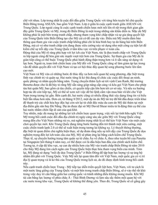 45
ch v i nhau. L p trong nh t là cu c ñ i ñ u gi a Trung Qu c v i t ng bên tuyên b ch quy n
Bi n ðông trong ASEAN, bao g m Vi t Nam. L p gi a là cu c c nh tranh gi a ASEAN v i
Trung Qu c. L p ngoài cùng là cu c c nh tranh chi n lư c m i n i lên rõ r t trong th i gian g n
ñây gi a Trung Qu c và M , trong ñó Bi n ðông là m t trong nh ng sân kh u di n ra. M c dù M
không ph i là m t bên trong tranh ch p, nhưng tham v ng khó ch p nh n và s gia tăng quy t li t
c a Trung Qu c trên Bi n ðông t o cho M cái c ñ can d vào. ði u mà M mu n ñ m b o
thông qua tham gia vào cu c tranh ch p không ph i ch là hòa bình hay t do hàng h i trên Bi n
ðông, mà có v như tranh ch p còn ñang ñư c siêu cư ng này s d ng như m t công c ti n l i ñ
ki m ch s tr i d y c a Trung Qu c t m khu v c và trên ph m vi toàn c u.
ð ng thái c a M rõ ràng phù h p v i l i ích c a Vi t Nam, t c là ñưa tranh ch p v i Trung Qu c
ra l p ngoài cùng ñ hóa gi i s c m nh vư t tr i hơn c a Trung Qu c. S tham gia c a M dù là
gián ti p cũng có th bu c Trung Qu c ph i hành ñ ng th n tr ng hơn và ít s n sàng s d ng vũ
l c hơn. Ngoài ra, toan tính chi n lư c c a M ñ i v i Trung Qu c cũng s làm gi m áp l c trong
v n ñ nhân quy n ñ i v i Vi t Nam và t o cơ h i thúc ñ y quan h song phương bư c lên t m
cao m i.
Vi t Nam và M v a có nh ng bư c ñi thúc ñ y xa hơn m i quan h song phương, ñ c bi t trong
lĩnh v c chính tr và quân s . Hai nư c t ng là k thù ñang t ch c các cu c ñ i tho i an ninh,
qu c phòng và nhân quy n h ng năm. Trong chuy n thăm l ch s t i v nh Cam Ranh, B trư ng
Benetta ñư c cho là ñã bày t r ng M s n sàng giúp nâng c p c ng và kêu g i Vi t Nam cho phép
tàu h i quân M , bao g m c tàu chi n, có quy n ti p c n l n hơn t i cơ s này. Và n u xu hư ng
h p tác ñó còn ti p t c, M có th s xem xét vi c d b l nh c m v n mua bán vũ khí cho Vi t
Nam trong tương lai g n. Bên c nh ñó, hai nư c cũng có nhi u ñ ng thái xây d ng lòng tin và hi u
bi t l n nhau hơn n a. ðơn c , t tháng 8/2012, m t d án do M tài tr ñã b t ñ u ñư c tri n khai
ñ thanh tr các ch t hóa h c ñ c h i còn sót l i t ch t ñ c màu da cam do M d i th m t i m t
ñ a ñi m g n sân bay ðà N ng. D án ñư c ñ i s M David Shear miêu t là ñ ng thái c th c a
hai nư c nh m chôn l p di s n c a quá kh .
Tuy nhiên, m c dù mang l i nh ng l i ích chi n lư c quan tr ng, vi c n i l i tình h u ngh Vi t-
M trong b i c nh cu c ñ i ñ u ñ a chính tr ngày càng sâu s c gi a M v i Trung Qu c cũng
mang ñ n cho Vi t Nam nh ng r i ro, mà nghiêm tr ng nh t là có th kéo Vi t Nam vào m t cu c
chơi quy n l c m i. Khi Trung Qu c ñang t ng bư c hư ng ñ n tr thành m t siêu cư ng, m t
cu c chi n tranh l nh 2.0 có th s xu t hi n trong tương lai không xa. Lý thuy t thông thư ng,
ñ c bi t t quan ñi m ch nghĩa hi n th c, s d ñoán r ng n u s tr i d y c a Trung Qu c ñe d a
nghiêm tr ng ñ n l i ích toàn c u c a M , M s ph n ng l i b ng cách ki m ch Trung Qu c.
Th c t , s chuy n hư ng tr ng tâm quân s t châu Âu v châu Á, theo như tuyên b c a Panetta
t i Singapore h i tháng 6 năm nay, có th ñư c coi là d u hi u ban ñ u c a chính sách ki m ch .
Tương t , c p ñ khu v c, s can d nhi u hơn c a M vào tranh ch p Bi n ðông t năm 2010
cho th y M ñang tìm cách ngăn c n Trung Qu c hi n th c hóa tham v ng bi n c a mình. Tóm
l i, M ñang s d ng "m i ñe d a Trung Qu c" Bi n ðông ñ t p h p l c lư ng và s ng h
nh m ñ i phó v i Trung Qu c. Vi c M n i l i quan tâm ñ i v i Vi t Nam, m t qu c gia có v trí
ñ a lý quan tr ng và là k thù c a Trung Qu c trong l ch s , do ñó ñư c ñ nh hình trong b i c nh
này.
N u c nh tranh chi n lư c Trung - M ti p t c di n tri n quy t li t hơn, Vi t Nam, v i tư cách là
m t nư c láng gi ng c a Trung Qu c và m t bên trong tranh ch p Bi n ðông, s vào th r t khó
trong vi c duy trì cân b ng gi a hai cư ng qu c và tránh nh ng ñi u không mong mu n. Khi M
tái cân b ng l c lư ng v phía châu Á - Thái Bình Dương và làm sâu s c thêm m i quan h v i
các nư c trong khu v c, Trung Qu c s không th ñ ng yên. Theo ñó, Trung Qu c s c g ng gây
 