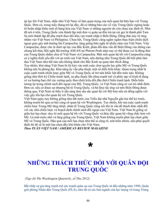 46
áp l c lên Vi t Nam, nh c nh Vi t Nam v tâm quan tr ng c a m i quan h h u h o v i Trung
Qu c. ðơn c , trong m y tháng tr l i ñây, ñã có nh ng báo cáo v vi c Trung Qu c ng ng ho c
trì hoãn nh p kh u m t s hàng hóa c a Vi t Nam vì nh ng nguyên do còn chưa xác ñ nh rõ. Như
ñã nói trên, Trung Qu c v a thành l p m t ñơn v quân s ñ n trú t i cái g i là thành ph Tam
Sa m i thành l p ñ ph trách theo dõi khu v c tranh ch p Bi n ðông. ð ng thái này rõ ràng
nh m vào Vi t Nam và Philippine. Chưa h t, Trung Qu c cũng ng m ng m th c hi n chi n d ch
ngo i giao gây nh hư ng lên Campuchia, láng gi ng h u ngh t nhi u năm c a Vi t Nam. Vi c
Campuchia, ñư c cho là dư i áp l c c a B c Kinh, ph n ñ i ñưa v n ñ Bi n ðông vào thông cáo
chung k t thúc H i ngh B trư ng ASEAN t i Phnom Penh năm nay có th ñư c coi là ñ ng thái
c a Trung Qu c nh m chia r Vi t Nam và Campuchia. M t m i quan h t t v i Campuchia cũng
có ý nghĩa thi t y u ñ i v i an ninh c a Vi t Nam, nên dư ng như Trung Qu c ñã bi t ph i làm
ñau Vi t Nam như th nào n u không dành cho B c Kinh s quan tâm thích ñáng.
Tuy nhiên, kh năng Vi t Nam b lôi kéo vào m t cu c chơi quy n l c gi a M và Trung Qu c
không nên b phóng ñ i. Kh năng y v n ph thu c m t s di n bi n khác. Quan tr ng nh t là
cu c c nh tranh chi n lư c gi a M và Trung Qu c s tr nên kh c li t ñ n m c nào. Không
gi ng như th i kỳ Chi n tranh l nh, s ph thu c l n nhau m nh m và ph c t p v kinh t ñang
có xu hư ng h n ch các cư ng qu c theo ñu i ki u ñ i ñ u th i Chi n tranh l nh. Di n bi n
tương l i trong chính sách ñ i ngo i c a M , Trung Qu c, và Vi t Nam cũng có vai trò nh t ñ nh.
ðơn c , n u có ñư c s như ng b t Trung Qu c, và b Quy t c ng x trên Bi n ðông ñư c
thông qua, Vi t Nam s th y ít s n sàng làm sâu s c quan h v i M hơn n u nó ñ ng nghĩa v i
vi c gây t n h i cho quan h v i Trung Qu c.
Vi t Nam ngày nay không gi ng như ñ t nư c c a Tri u ñ i nhà Nguy n g n hai th k trư c,
không mu n b qua cơ h i c ng c quan h v i Washington. Tuy nhiên, khi mà cu c c nh tranh
chi n lư c Trung-M tăng nhi t, nhân t Trung Qu c cũng n i lên là v n ñ thách th c nh t ñ i
v i các nhà chi n lư c và ho ch ñ nh chính sách ñ i ngo i c a Vi t Nam. Vi t Nam b gi ng xé
gi a hai l a ch n: duy trì m i quan h t t v i Trung Qu c và thúc ñ y quan h v ng ch c hơn v i
M . Là m t nư c nh và láng gi ng c a Trung Qu c, Vi t Nam không mu n ph i l a ch n gi a
M và Trung Qu c. H u qu c a m i l a ch n như th ai cũng rõ, nên hi n nhiên, n u ph i quy t
ñ nh thì ñó s là m t l a ch n ñ y khó khăn cho Vi t Nam.
Theo TU N VI T NAM / AMERICAN REVIEW MAGAZINE
*
NH NG THÁCH TH C ð I V I QUÂN ð I
TRUNG QU C
(T p chí The Washington Quarterly, s Thu 2012)
B t ch p s gia tăng m nh m s c m nh quân s c a Trung Qu c t ñ u nh ng năm 1990, Quân
gi i phóng Nhân dân Trung Qu c (PLA), như t t c các ban ngành c a l c lư ng vũ trang Trung
 