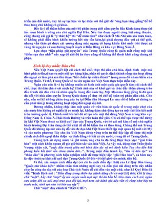 5
tri n c a ñ t nư c, duy trì s l c h u và l c ñi u v i th gi i ñ "ông b n láng gi ng"d b
thao túng ch không có gì khác.
ðây là ý ñ thâm hi m c a m t b ph n trong gi i c m quy n B c Kinh ñang th c thi
âm mưu bành trư ng c a ch nghĩa ð i Hán. N u tìm ñư c ngư i cùng h i cùng thuy n,
cùng chung cái g i là "ý th c h " thì "d mưu tính" như cách Ô Mã Nhi xưa kia mưu toan,
s không ph i ñi u binh khi n tư ng h t s c t n kém,l i ph i ñương ñ u v i c th gi i,
nhưng v n tháo g ñư c cái xương ñang m c ngang c h ng khi n khó nu t trôi ñư c c
vùng tài nguyên và con ñư ng huy t m ch Bi n ðông và khu v c ðông Nam Á.
L a ch n “li u pháp gi nguyên” c a Trung Qu c cũng là quên m t r ng m t khi
“ñi m t a duy nh t” này s p ñ ch ñ ăn theo cũng s không th thoát kh i cùng chung s
ph n.
Sinh l duy nh t: Dân ch
N u Vi t Nam quy t li t c i cách th ch , th c thi dân ch hóa, ñ nh hình m t mô
hình phát tri n,s t o ra m t n i l c hùng h u, nhân t quy t ñ nh thành công c a ho t ñ ng
ñ i ngo i và làm phá s n th ño n "b t chi n t nhiên thành" trong mưu ñ nham hi m c a
Trung Qu c. Vì th , Trung Qu c s ra s c ngăn c n Vi t Nam th c hi n ñi u này.
Ngăn c n còn là vì h không mu n có hình nh m t qu c gia quy t tâm c i cách th
ch , th c thi dân ch sát nách h ! Hình nh này s khơi g i và thúc ñ y thêm phong trào
ñ u tranh dòi dân ch và nhân quy n trong ñ t nư c h . M t Mianma láng gi ng là ñã quá
ñ ñ i v i nhà c m quy n Trung Qu c ñang c duy trì ch ñ toàn tr ph n dân ch . Cho
nên, n u soi k nh ng ph n ng c a h t i Di n ñàn Shangri La v a r i s hi u rõ chúng ta
c n ph i làm gì trong nh ng ho t ñ ng ñ i ngo i s p t i.
ðương nhiên, không ch u làm m t quân c trên bàn c qu c t trong cu c chơi c a
các nư c l n không có nghĩa là co mình l i, không dám ch ñ ng t o ra m t th liên k t m i
trên trư ng qu c t . Chính m i liên k t ñó s t o nên m t th ñ ng Vi t Nam trong khu v c
ðông Nam Á, Châu Á-Thái Bình Dương và trên toàn th gi i. Ch có th t o ñư c th ñ ng
y khi Vi t Nam thoát ra kh i qu ñ o c a Trung Qu c, v t b cái mũ kim cô mà ch nghĩa
bành trư ng ð i Hán ñang c thít ch t ñ d b ki m t a và thao túng. Ch ng th mà Trung
Qu c ñã không úp m v a d d v a ñe d a khi Vi t Nam thi t l p m t quan h m i v i M
và các nư c phương Tây cho dù Vi t Nam ñ ng v ng trên tư th ñ c l p ñ th c thi m t
chính sách ñ i ngo i thân thi n và bình ñ ng v i t t c các nư c, trong ñó có Trung Qu c.
Trong l ch s d ng nư c và gi nư c, ông cha ta ñã t ng th c hi n vi c "gi i Hán
hóa" m t cách khôn ngoan ñ gìn gi b n s c văn hóa Vi t. y v y mà, ñúng như Tr n Qu c
Vư ng nh n xét, "cu c ñ u tranh gi a mô hình dân t c và mô hình ki u Tàu cho ñ n khi
phong ki n h t th i v n chưa ch m d t...". Trong cu c ñ u tranh y, "tìm v dân t c" và
"thân dân" là phương cách hi u nghi m nh t ñ th c hi n vi c "gi i Hán hóa", và hôm nay
là vi c thoát ra kh i cái qu ñ o Trung Qu c ñ ñ n v i th gi i văn minh, ti n b .
Vì th , xin mư n cách di n ñ t (và ch là cách di n ñ t thôi) c a Lê Quý ðôn trong
"Qu n thư kh o bi n" nh m thâu tóm nh ng nghĩ suy và d n gi i dài dòng trên ñây nhân
chuy n công du s p t i c a ông Ch t ch Nư c ñ ch d n vào m t ch , như Lê Quý ðôn ñã
vi t: "Kinh D ch nói : "Bi n ñ ng trong thiên h chính ñáng ch có m t [lý] thôi. Chí lý thay
ch "m t". L y ch "m t" y mà xuyên su t m i vi c thì dù b n b chín châu cách tr , ngàn
xưa trăm ñ i xa xôi, m i trao qua ñ i l i, m i xem xét ñánh giá ñ u v n rõ ràng như bày ra
trư c m t, rành r t như tr bàn tay v y"!
Ch "m t" ñây chính là “DÂN CH ”.
 