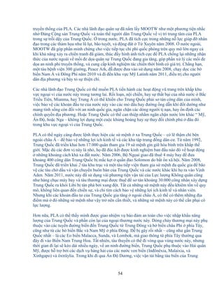 54
truy n th ng c a PLA. Các nhà lãnh ñ o quân s ñã n m l y MOOTW như m t phương ti n nh c
nh ð ng C ng s n Trung Qu c và toàn th ngư i dân Trung Qu c v v trí trung tâm c a PLA
trong s tr i d y c a Trung Qu c. trong nư c, PLA ñã tích c c trong nh ng n l c giúp ñ nhân
ñ o trong các th m h a như lũ l t, bão tuyêt, và ñ ng ñât T Xuyên năm 2008. nư c ngoài,
MOOTW ñã góp ph n minh ch ng cho vi c ti p t c chi phí qu c phòng trên quy mô l n ngay c
khi kh năng x y ra chi n tranh ñã gi m, thúc ñ y hình nh tích c c ñ PLA ch ng l i nh ng nh n
th c c a nư c ngoài v m i ñe d a quân s Trung Qu c ñang gia tăng, góp ph n x lý các m i ñe
d a an ninh phi truy n th ng, và cung c p kinh nghi m tác chi n th i bình có giá tr . Ch ng h n,
m t tàu b nh vi n 300 giư ng, Peace Ark, ñ ñư c ñưa vào s d ng năm 2008, ch y d c các b
bi n Nam Á và ðông Phi năm 2010 và ñi ñ n khu v c M Latinh năm 2011, ñi u tr cho ngư i
dân ñ a phương và bày t s thi n chí.
Các nhà lãnh ñ o Trung Qu c có th mu n PLA ti n hành các ho t ñ ng vũ trang trên kh p khu
v c ngo i vi c a nư c này trong tương lai. R i lo n, n i chi n, hay s th t b i c a nhà nư c B c
Tri u Tiên, Mianma, hay Trung Á có th khi n cho Trung Qu c ph i sơ tán công dân c a mình,
vi c b o v các kho n ñ u tư c a nư c này vào c c m d u hay ñư ng ng d n khí ñ t dư ng như
mang tính s ng còn ñ i v i an ninh qu c gia, ngăn ch n các dòng ngư i t n n, hay n ñ nh các
chính quy n ñ a phương. Ho c Trung Qu c có th can thi p nh m ngăn ch n nư c l n khác “ M ,
n ð , ho c Nga – không l i d ng m t cu c kh ng ho ng hay s thay ñ i chính ph ñâu ñó
trong khu v c ngo i vi c a Trung Qu c.
PLA có th ngày càng ñư c l nh th c hi n các s m nh xa Trung Qu c – có l th m chí bên
ngoài châu Á – ñ b o v nh ng l i ích kinh t và các khu t p trung ñ ng dân cư. T năm 1992,
Trung Qu c ñã tri n khai hơn 17.000 quân tham gia 19 s m nh gìn gi hòa bình trên kh p th
gi i. M c dù các ñơn v này là nh , h ñã ñúc k t ñư c kinh nghi m ban ñ u nào ñó v ho t ñ ng
nh ng kho ng cách khá xa ñ t nư c. Năm 2006, B Ng ai giao ñã thuê 4 máy bay ñ ñưa
kho ng 400 công dân Trung Qu c b m c k t qu n ñ o Solomon do b t n xã h i. Năm 2008,
Trung Qu c ñã tri n khai 2 tàu khu tr c và m t tàu ti p vi n tham gia s m nh ña qu c gia ñ bão
v các tàu ch d u và v n chuy n buôn bán c a Trung Qu c và các nư c khác khi h ra vào V nh
Aden. Năm 2011, nư c này ñã s d ng vài phương ti n v n t i c a L c lư ng Không quân cũng
như hàng ch c máy bay và tàu thương m i ñư c thuê ñ sơ tán kho ng 30.000 công nhân xây d ng
Trung Qu c ra kh i Libi b tàn phá b i xung ñ t. T t c nh ng s m nh này ñ u khiêm t n v quy
mô, không liên quan ñ n chi n s , và ch tìm cách b o v nh ng l i ích kinh t và nhân viên.
Nhưng khi các kho n ñ u tư c a Trung Qu c gia tăng ngoài châu Á, có th có thêm nh ng ñ a
ñi m mà ñó nh ng s m nh như v y tr nên c n thi t, và nh ng s m nh này có th c n ph i có
l c lư ng.
Hơn n a, PLA có th th y mình ñư c giao nhi m v b o ñ m an toàn cho vi c nh p kh u năng
lư ng c a Trung Qu c và ph n còn l i c a ngo i thương nư c này. Dòng ch y thương m i này ph
thu c vào các tuy n ñư ng bi n ñ n Trung Qu c t Trung ðông và b bi n châu Phi phía Tây,
cũng như t các b bi n B c và Nam M phía ðông. D b gây r i nh t – cũng như g n Trung
Qu c nh t – là các Eo bi n Malacca, Sunda, và Lombok, mà giao thông t phía Tây thư ng qua
ñây ñi vào Bi n Nam Trung Hoa. T t nhiên, tàu thuy n có th ñi vòng qua vùng nư c này, nhưng
th i gian ñi l i s kéo dài nhi u ngày, v an ninh ñư ng bi n, Trung Qu c ph thu c vào H i quân
M , ñư c h tr b i các d ch v hàng h i c a các nư c ven bi n (Inñônêxia, Malaixia, và
Xinhgapo) và ôxtrâylia. Trong khi ñi qua n ð Dương, vi c v n t i b ng tàu bi n c a Trung
 