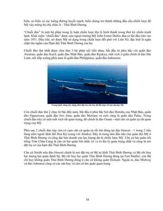 58
bi n, eo bi n và các lu ng ñư ng huy t m ch, bi n chúng tr thành nh ng ñ u c u chi n lư c ñ
M xây m ng bá ch châu Á - Thái Bình Dương.
“Chu i ñ o” là m t b ph n trong lý lu n chi n lư c ñ a lý hình thành trong th i kỳ chi n tranh
l nh. Khái ni m “chu i ñ o” ñư c c u ngo i trư ng M John Foster Dulles ñưa ra l n ñ u tiên vào
năm 1951. ð u tiên, nó ñư c M s d ng trong chi n lư c ñ i phó v i Liên Xô, ñ c bi t là ngăn
ch n tàu ng m c a H m ñ i Thái Bình Dương c a h .
Chu i ñ o th nh t ñư c chia làm 3 b ph n n i li n nhau, b t ñ u t phía b c v i qu n ñ o
Aleutian, qu n ñ o Kuril, qu n ñ o Nh t B n, qu n ñ o Ryukyu, m t xích gi a chính là ñ o ðài
Loan, n i ti p xu ng phía nam là qu n ñ o Philippines, qu n ñ o Indonesia.
Trung Qu c ñang xây d ng biên ñ i tàu sân bay ñ ñ i ch i v i tàu sân bay M
Còn chu i ñ o th 2 ch y t b c ñ n nam, b t ñ u phía b c b i ñ o Honshu c a Nh t B n, qu n
ñ o Ogasawara, qu n ñ o Iwo Jima, qu n ñ o Mariana và cuói cùng là qu n ñ o Palau. Trong
chu i ñ o này có m t m t xích r t quan tr ng, ñó chính là ñ o Guam - m t căn c quân s r t quan
tr ng c a M .
Phía sau 2 chu i ñ o này còn có c m căn c quân s r t l n ñóng t i ñ o Hawaii - 1 trong 2 ti u
bang n m ngoài lãnh th Hoa Kỳ (cùng v i Alaska). ðây là trung tâm ñ u não c a quân ñ i M
Thái Bình Dương và cũng ñ i b n doanh c a l c lư ng d b chi n lư c M . Căn c h i quân n i
ti ng Trân Châu C ng là căn c h i quân l n nh t, có v trí ñ a lý quan tr ng nh t và cũng là nơi
ñ t tr s c a h m ñ i Thái Bình Dương.
Căn c Smith trên ñ o Hawaii chính là nơi ñ t tr s B tư l nh Thái Bình Dương và B ch huy
l c lư ng h i quân ñánh b . B ch huy l c quân Thái Bình Dương ñóng t i Fort Shafter, còn B
ch huy không quân Thái Bình Dương ñóng căn c không quân Hickam. Ngoài ra, ñ o Midway
và ñ o Johnston cũng có các sân bay và căn c h i quân quan tr ng.
 