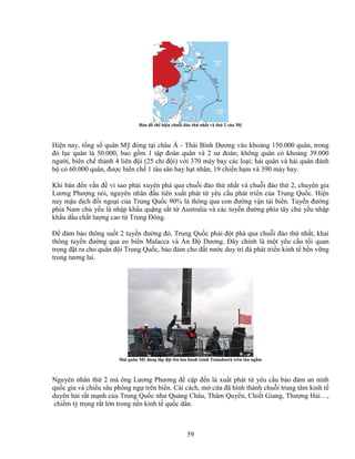 59
B n ñ th hi n chu i ñ o th nh t và th 2 c a M
Hi n nay, t ng s quân M ñóng t i châu Á - Thái Bình Dương vào kho ng 150.000 quân, trong
ñó l c quân là 50.000, bao g m 1 t p ñoàn quân và 2 sư ñoàn; không quân có kho ng 39.000
ngư i, biên ch thành 4 liên ñ i (25 chi ñ i) v i 370 máy bay các lo i; h i quân và h i quân ñánh
b có 60.000 quân, ñư c biên ch 1 tàu sân bay h t nhân, 19 chi n h m và 390 máy bay.
Khi bàn ñ n v n ñ vì sao ph i xuyên phá qua chu i ñ o th nh t và chu i ñ o th 2, chuyên gia
Lương Phư ng nói, nguyên nhân ñ u tiên xu t phát t yêu c u phát tri n c a Trung Qu c. Hi n
nay m u d ch ñ i ngo i c a Trung Qu c 90% là thông qua con ñư ng v n t i bi n. Tuy n ñư ng
phía Nam ch y u là nh p kh u qu ng s t t Australia và các tuy n ñư ng phía tây ch y u nh p
kh u d u ch t lư ng cao t Trung ðông.
ð ñ m b o thông su t 2 tuy n ñư ng ñó, Trung Qu c ph i ñ t phá qua chu i ñ o th nh t, khai
thông tuy n ñư ng qua eo bi n Malacca và n ð Dương. ðây chính là m t yêu c u t i quan
tr ng ñ t ra cho quân ñ i Trung Qu c, b o ñ m cho ñ t nư c duy trì ñà phát tri n kinh t b n v ng
trong tương lai.
H i quân M ñang l p ñ t tên l a hành trình Tomahawk trên tàu ng m
Nguyên nhân th 2 mà ông Lương Phương ñ c p ñ n là xu t phát t yêu c u b o ñ m an ninh
qu c gia và chi u sâu phòng ng trên bi n. C i cách, m c a ñã hình thành chu i trung tâm kinh t
duyên h i r t m nh c a Trung Qu c như Qu ng Châu, Thâm Quy n, Chi t Giang, Thư ng H i…,
chi m t tr ng r t l n trong n n kinh t qu c dân.
 