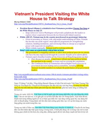 6
Vietnam's President Visiting the White
House to Talk Strategy
Murray Hiebert / CSIS
http://csis.org/files/publication/130711_SoutheastAsia_Vol_4_Issue_14.pdf
• President Barack Obama is scheduled to host Vietnamese president Truong Tan Sang at
the White House on July 25.
o Sang’s first-ever visit to Washington will provide a platform for the leaders to
explore closer cooperation between the two historically linked countries.
• Within ASEAN, Vietnam may be the country most focused on geostrategic balancing.
o Given its proximity to, history with, and unique understanding of China, Vietnam
has become one of the region’s most effective proponents for strengthening
relations, building institutions, and convincing China to emerge as a regional
power with respect for its neighbors.
o While it thinks regionally, Vietnam itself is evolving politically.
• Sang’s visit comes at a particularly critical time at home.
o The government is struggling with how to allow more political space for its citizens,
who have become empowered through the economic benefits of its reform efforts.
o Vietnam expert Jonathan London of City University of Hong Kong points out that
Over the past six months, a much more vibrant and open political debate
has emerged in the country on issues such as revising the constitution.
The Communist Party of Vietnam has allowed higher levels of access to
government decision-making and accountability, including allowing
National Assembly members to evaluate the performance of top government
leaders.
http://csis.org/publication/southeast-asia-corner-18th-k-streets-vietnams-president-visiting-white-
house-talk-strate
http://csis.org/files/publication/130711_SoutheastAsia_Vol_4_Issue_14.pdf
Ngày 25 tháng 7 t i ñây, T ng th ng Barack Obama s ti p Ch t ch nư c Vi t Nam Trương T n
Sang t i Tòa B ch c. Chuy n ñi Washington l n ñ u tiên này c a ông Sang s mang l i m t n n
t ng cho hai nhà lãnh ñ o khám phá m i h p tác ch t ch hơn gi a hai nư c t ng có nh ng liên
k t l ch s .
Trong các nư c ASEAN, Vi t Nam có th là qu c gia chú tr ng nh t ñ n vi c cân b ng ñ a chi n
lư c. Căn c vào l ch s , v trí g n gũi và s hi u bi t ñ c thù v i Trung Qu c, Vi t Nam ñã tr
thành m t trong nh ng ngư i c vũ có hi u qu nh t cho vi c tăng cư ng quan h , xây d ng th
ch và thuy t ph c Trung Qu c n i lên như m t cư ng qu c khu v c v i s tôn tr ng các nư c
láng gi ng c a mình trong khu v c.
Trong suy tính v khu v c, b n thân Vi t Nam ñang xoay chuy n v chính tr . Chuy n ñi c a Sang
ñ n vào th i ñi m ñ c bi t quan tr ng trong nư c. Chính ph ñang v t v trong vi c m ra m t
không gian chính tr l n hơn cho công dân, nh ng ngư i ñã tr nên ñư c m nh m hơn t l i ích
 