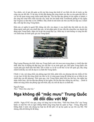 60
Tuy nhiên, xét v góc ñ quân s thì các khu trung tâm kinh t ven bi n r t y u t trư c s t n
công c a các ñ i th . Ví d như vũ khí d n ñư ng t n công chính xác t m xa c a quân ñ i M có
vai trò r t quan tr ng trong chi n tranh hi n ñ i. Tên l a ñ n ñ o phóng t tàu ng m có ph m vi
t n công bao trùm 60% di n tích ñ a c u, ho c tên l a hành trình Tomahawk phóng t tàu ng m
l p Virginia có t m b n xa t i 2500km. ðây chính là mũi ki m s c bén c a M n n p sau 2 chu i
ñ o, rình r p t n công Trung Qu c.
ði u này có nghĩa là ngư i M ch ng c n ti n vào ph m vi c a chu i ñ o th nh t mà ch c n
ñ ng ngoài ranh gi i c a chu i ñ o này, t h i ph n qu c t tr c ti p t n công khu v c duyên h i
ñông nam Trung Qu c, th m chí là t n sâu trong ð i L c. ði u này có nh hư ng vô cùng l n ñ i
v i chi n lư c an ninh qu c gia c a Trung Qu c.
Tên l a ðông Phong DF-21D - sát th tàu sân bay c a Trung Qu c
Ông Lương Phương cho bi t, hi n nay Trung Qu c m i ch mon men trong ph m vi chu i ñ o th
nh t, ñi u này là không ñ ñáp ng yêu c u b o v an ninh qu c gia. H i quân Trung Qu c c n
xuyên phá quá chu i ñ o th nh t, ti n ra bi n xa và r t xa ñ b o v l i ích qu c gia, ñây cũng
chính là ñã ñ y các m i ñe d a ra xa lãnh th Trung Qu c.
Chính vì v y, m r ng chi u sâu phòng ng trên bi n, phát tri n các phương ti n tác chi n c l n
và các lo i vũ khí t n công chính xác t m xa là vô cùng quan tr ng ñ ch ng l i s uy hi p t các
chu i ñ o c a ñ i phương. Th i gian qua, vi c Trung Qu c phát tri n tàu sân bay, tàu ng m h t
nhân chi n lư c, tên l a ñ n ñ o phóng t tàu ng m, tên l a ñ n ñ o ch ng tàu sân bay… chính là
nh m m r ng chi u sâu phòng ng trên bi n, ñ y các m i ñe d a ra xa lãnh th .
Nguy n Ng c
Theo “Nhân Dân nh t báo”
Nga không d “m c mưu” Trung Qu c
ñ ñ i ñ u v i M
ANTð - Ngày 07/07 v a qua, cùng v i hàng lo t t báo khác, “Th i báo Hoàn C u” c a Trung
Qu c có m t bài vi t ca ng i nh ng thành công trong h p tác quân s Nga - Trung, ñ ng th i
kh ng ñ nh 2 nư c c n chung tay h p tác ñ ñ i phó v i áp l c quân s c c l n c a M . Th
nhưng, ñi u ñó không h d dàng.
 