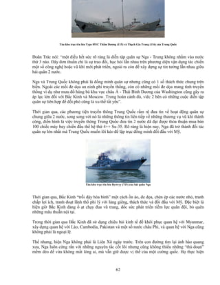 62
Tàu khu tr c tên l a Type 051C Th m Dương (115) và Th ch Gia Trang (116) c a Trung Qu c
Doãn Trác nói: “m t ñi u h t s c rõ ràng là di n t p quân s Nga - Trung không nh m vào nư c
th 3 nào. ðây ñơn thu n ch là s trao ñ i, h c h i l n nhau trên phương di n v n d ng tác chi n
m t s công ngh ho c vũ khí m i phát tri n, ngoài ra còn ñ xây d ng s tin tư ng l n nhau gi a
h i quân 2 nư c.
Nga và Trung Qu c không ph i là ñ ng minh quân s nhưng cũng có 1 s thách th c chung trên
bi n. Ngoài các m i ñe d a an ninh phi truy n th ng, còn có nh ng m i ñe d a mang tính truy n
th ng ví d như mưu ñ hùng bá khu v c châu Á - Thái Bình Dương c a Washington cũng gây ra
áp l c l n ñ i v i B c Kinh và Moscow. Trong hoàn c nh ñó, viêc 2 bên có nh ng cu c di n t p
quân s liên h p ñ ñ i phó cũng là xu th t t y u”.
Th i gian qua, các phương ti n truy n thông Trung Qu c r m r ñưa tin v ho t ñ ng quân s
chung gi a 2 nư c, song song v i nó là nh ng thông tin liên ti p v nh ng thương v vũ khí thành
công, ñi n hình là vi c truy n thông Trung Qu c ñưa tin 2 nư c ñã ñ t ñư c th a thu n mua bán
100 chi c máy bay chi n ñ u th h th 4++ Su-35. Rõ ràng là hi n nay, Nga ñã tr thành ñ i tác
quân s l n nh t mà Trung Qu c mu n lôi kéo ñ l p tr c ñ ng minh ñ i ñ u v i M .
Tàu khu tr c tên l a Bystryy (715) c a h i quân Nga
Th i gian qua, B c Kinh “tr i d y hòa bình” m t cách n ào, ñe d a, chèn ép các nư c nh , tranh
ch p l i ích, tranh ño t lãnh th phi lý v i láng gi ng, thách th c và ñ i ñ u v i M . ð c bi t là
hi n gi B c Kinh ñang t ch y ñua vũ trang, d c s c phát tri n ti m l c quân ñ i, b quên
nh ng mâu thu n n i t i.
Trong th i gian qua B c Kinh ñã s d ng chiêu bài kinh t ñ khôi ph c quan h v i Myanmar,
xây d ng quan h v i Lào, Cambodia, Pakistan và m t s nư c châu Phi, và quan h v i Nga cũng
không ph i là ngo i l .
Th nhưng, hi n Nga không ph i là Liên Xô ngày trư c. Trên con ñư ng tìm l i ánh hào quang
xưa, Nga luôn c ng r n v i nh ng nguyên t c c t lõi nhưng cũng không thi u nh ng “th ño n”
m m d o ñ v a không m t lòng ai, mà v n gi ñư c v th c a m t cư ng qu c. H th c hi n
 