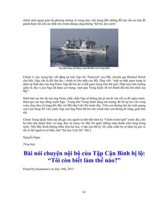 63
chính sách ngo i giao ña phương nhưng có tr ng tâm, chú tr ng ñ n nh ng ñ i tác c n ưu tiên ñ
giành ñư c l i ích cao nh t cho mình nhưng cũng không “k t bè, kéo cánh”.
Tàu ti p t h u c n H ng Tr ch H (881) c a Trung Qu c
Chính vì v y, trong bài vi t ñăng t i trên T p chí “National” c a M , chuyên gia Michael Hersh
cho bi t, Nga v n là ñ i th ñ a - chính tr l n nh t c a M . Ông vi t: “m t s th t quan tr ng là
dư i s lãnh ñ o c a ông Putin, Nga ñã tìm l i v th quan tr ng trên th gi i. Hi n nay trên trư ng
qu c t , ñ a v c a Nga r t ñư c coi tr ng, vư t qua Trung Qu c ñ tr thành ñ i th l n nh t c a
M .”
Dư i bàn tay lèo lái c a ông Putin, ch c ch n Nga s không d i gì mà ñi vào v t xe ñ ngày trư c,
tham gia vào tr c ñ ng minh Nga - Trung như Trung Qu c ñang mơ tư ng, ñ r i l i lao vào vòng
xoáy ch y ñua vũ trang ñ i ñ u v i M như Liên Xô trư c ñây. Trên con ñư ng tìm l i vinh quang
c a Liên bang Xô vi t, nư c Nga c a ông Putin ñã tìm cho mình m t con ñư ng ñi riêng, giàu b n
s c.
Chính Trung Qu c hi n nay ñã g i cho ngư i ta nh ñ n th i kỳ “Chi n tranh l nh” trư c ñây, khi
h liên ti p thách th c và ch y ñua vũ trang v i M , b quên nh ng mâu thu n ti m tàng trong
nư c. N u B c Kinh không th m thía bài h c vĩ ñ i c a th k 20, ch c ch n h s ph i tr giá và
r t có th ngư i ta s th y m t “bài h c Liên Xô” th 2.
Nguy n Ng c
T ng h p
Bài nói chuy n n i b c a T p C n Bình b l :
“Tôi còn bi t làm th nào?”
Posted by basamnews on July 14th, 2013
 