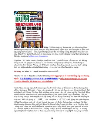 64
ðôi l i: Tài li u dư i ñây do m t ñ c gi thân thi t g i t i.
Do không xác th c ñư c ngu n, b n g c ti ng Trung và v ngư i d ch, nên chúng tôi ñã ph i nh
c y c ng tác viên Qu c Thanh, ngư i t ng d ch các bài báo ti ng Trung, ñăng trên trang Ba Sàm
này. Theo CTV Qu c Thanh, m t s trang m ng b t ñ ng chính ki n c a Trung Qu c có ñăng l i
bài này, như trang holihua.com, boxun.com.
Ngoài ra, CTV Qu c Thanh còn nh n xét v b n d ch: ”có nhi u ño n, c u trúc c a bài không
trung thành v i nguyên b n, t a ñ và các ti u m c do ngư i d ch t ñ t (?). Nhìn chung ñã
chuy n t i ñư c ñúng ý. Nhưng n u ñ là d ch thì chưa th a ñáng, nên ñ là ph ng d ch”, ñ ng
th i s a l i t a và câu cu i c a bài cho ñúng v i nguyên b n ti ng Trung trên m ng.
B sung, h i 9h50′, CTV Qu c Thanh v a email cho bi t:
“Tôi l i v a tìm ra ñư c bài vi t cho là bài này ñư c ng y t o có t ch c t t ng c p cao Trung
Qu c: 习近平近期的几个习近平近期的几个习近平近期的几个习近平近期的几个“内部内部内部内部讲话讲话讲话讲话”为有组织的编造为有组织的编造为有组织的编造为有组织的编造 - “M y ‘Bài nói chuy n n i b ” c a
T p C n Bình g n ñây là s ng y t o có t ch c“.
Trích: “Sau khi T p C n Bình lên n m quy n, ñã có r t nhi u s ñ n ñoán v ñư ng hư ng ch p
chính c a ông ta. Thông tin v t ng c p cao g n ñây h t s c h n lo n, truy n thông ti t l m y Bài
nói chuy n n i b c a T p C n Bình, có kh u khí và phong cách r t gi ng v i T p C n Bình. Theo
ti t l c a ban biên t p các cơ quan truy n thông có liên quan, ngu n cung c p nh ng “Bài nói”
này là ñáng tin c y, ñư c truy n ñi t c p tương ñ i cao. C ng thêm m y bài ñư c lưu truy n g n
ñây như “Th t b t gi ng”(“七不讲”), “Tân tam ph n” (“新三反”), m t gi ng nói l nh lùng c a
TQ ñ i l c, nh ng nhân v t v n gi thái ñ l c quan v i ñư ng hư ng ch p chính c a T p C n
Bình b t ñ u th y dao ñ ng, ki u nói T p C n Bình s chuy n sang t , th m chí là T p C n Bình
“sùng Mao” ñư c lưu truy n kh p nơi. M t nhân v t có ti ng B c Kinh qua quan sát m i ñây
ñã k t lu n: T p C n Bình s ñi theo “ðư ng l i B c Hy Lai” mà không có B c Hy Lai. Nh ng
ngư i t phái t ra ph n ch n v ñi u này, còn nh ng nhân v t hi v ng TQ ñi theo pháp ch dân
 