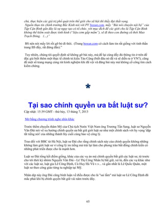 65
ch , th c hi n các giá tr ph quát trên th gi i cho xã h i thì th y ñ i th t v ng.
Ngu n th o tin chính trư ng B c Kinh nói v i PV boxun.com, m y “Bài nói chuy n n i b ” c a
T p C n Bình g n ñây là s ng y t o có t ch c, v i m c ñích ñ các gi i cho là T p C n Bình
không th ki m soát ñư c tình hình (“li u cơm g p m m”), s ñi theo con ñư ng cũ th i Mao
Tr ch ðông. (…)”
.BS nên nói m y l i r i g b ñi thôi. (Trang boxun.com có cách làm tin r t gi ng v i tinh th n
trang BS ñ y, r t ñ ng ñ n).”
.Tuy nhiên, chúng tôi quy t ñ nh s không g bài này, mà ñ l i cùng ñ y ñ thông tin trên ñ
ñ c gi bi t thêm m t th c t chính tr ki u Tàu C ng (bi t ñâu nó ñã và s di n ra VN?), cũng
ñ m t s trang m ng cùng rút kinh nghi m khi ñã v i vã ñăng bài này mà không c công tìm cách
ki m ch ng.
****
T i sao chính quy n ưa b t lu t sư?
C p nh t: 15:39 GMT - th b y, 13 tháng 7, 2013
M b ng chương trình nghe nhìn khác
Trư c th m chuy n thăm M c a Ch t ch Nư c Vi t Nam ông Trương T n Sang, lu t sư Nguy n
Văn ðài nói v xu hư ng chính quy n ưa b t gi gi i lu t sư như m t chính sách v i hy v ng 'd p
t t ti ng nói' c a nh ng thành lũy cu i cùng b o v công lý.
Trao ñ i v i BBC t Hà N i, lu t sư ðài cho r ng chính sách này c a chính quy n không nh ng
không làm gi i lu t sư vì công lý im ti ng mà trái l i làm cho phong trào b t ñ ng chính ki n có
nh ng phát tri n ñư c cho là m nh hơn.
Lu t sư ðài t ng k t ñi m gi ng, khác c a các v án mà chính quy n b t gi các lu t sư, t trư c
cho t i th i kỳ nhóm Nguy n Văn ðài - Lê Th Công Nhân b b t gi , x tù, ñ n các v khác như
v i các lu t sư, lu t gia Lê Công ð nh, Cù Huy Hà Vũ v.v... và g n nh t là Lê Qu c Quân, m t
lu t sư theo công giáo t ng tu nghi p t i M .
Nhân d p này ông ðài cũng bình lu n v ñi u ñư c cho là "sai l m" mà lu t sư Lê Công ð nh ñã
m c ph i khi b chính quy n b t gi vài năm trư c ñây.
 