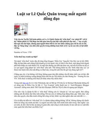 66
Lu t sư Lê Qu c Quân trong m t ngư i
ñ ng ñ o
14/07/13 4:04 PM
Vi c tòa án Tp.Hà N i hoãn phiên x Ls. Lê Qu c Quân t i ‘tr n thu ’ vào ‘phút 89’ v i lý
do “th m phán Lê Th H p sau khi giao ban b c m ñ t xu t ph i ñi c p c u…” tuy có gây
b t ng cho dư lu n, nhưng m i ngư i th a bi t lý do s c kh e ch ng qua ch là cái c che
ñ y s ‘lúng túng’ c a nhà c m quy n trong nh ng toan tính x lý v án sao cho có l i nh t
v i h .
Number of View: 1795
Tr n thu hay tránh s th t?
T i danh ‘tr n thu ’ trư c ñây ñã t ng t ng blogger ‘ði u Cày’ Nguy n Văn H i vào tù h i 2008.
M c dù b n thân anh ch ng kinh doanh gì to tát ngoài vi c có nhà cho thuê, m t d ng kinh doanh
ph bi n kh p các t nh thành VN, t m t ti n ñư ng cho ñ n t n h m sâu, mà n u b ki m tra d có
c v n ngư i cùng ph m t i ‘tr n thu ’ như anh. Th nhưng thiên h v n ‘bình chân như v i’ c
tho i mái lư m ti n ch m t ñ ng xu thu nào, trong khi anh H i thì gi này ñang ng i tù!!!
Ch ng qua ch vì h không vi t blog, không quan tâm ñ n nh ng v n ñ nh c nh i c a xã h i, ñ t
nư c và nh t là không xu ng ñư ng bi u tình lên án TQ chi m các ñ o Hoàng Sa – Trư ng Sa c a
VN. Tr n thu và không tr n thu ch khác nhau b y nhiêu thôi!
Trong m t báo cáo b rò r b i Wikileaks ñ i s M t i VN khi y là Michael Michalak không h
có dòng nào là ði u Cày b b t vì ‘Tax Evasion’ (tr n thu ) mà vì ‘Anti-Olympics Blogger
Arrested’ ch ng rư c ñu c Th V n h i Olympic 2008 do TQ t ch c ñi ngang qua Sàigòn.
Cho nên vi c Ls.Quân b b t vì ‘tr n thu ’ không còn là ‘chuy n l ’ v i m i ngư i. B i ch ng
nh ng anh ñã nhi u l n bi u tình ch ng TQ mà còn có nh ng ho t ñ ng khác gây ‘khó ch u’ cho
nhà c m quy n, như ñ u tranh ch ng b t công xã h i, bênh v c dân nghèo dân oan m t ñ t v.v…
Ch có ñi u tái di n trò ‘tr n thu ’ ñ/v Ls.Quân ch ng nh ng không ‘d ăn’ không ch ng ch chu c
thêm tai ti ng vào mình mà thôi. Là ngư i am hi u lu t, bi t mình luôn n m trong ‘t m ng m’ c a
an ninh, do ñã 2 l n b b t, l i ñang là giám ñ c m t công ty kinh doanh, l nào anh l i sơ xu t ñ n
m c quên bài tr n thu c a ði u Cày?
 