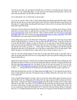 68
Chi ti t này cho th y vi c anh Quân b b t ñ n l n 3 (12/2012) và t i danh bây gi chuy n sang
‘tr n thu ’ là vi c ‘ch ng ñ ng ñ ng’ vì lý do này hoàn toàn không chút thuy t ph c, m c dù v y
ch c ch n cũng ñã ñư c các ñ o di n cân nh c k lư ng.
Ch có ñi u b t ñã ‘v t v ’ th thì bi t x th nào ñây?
Lý do c a s ‘gai góc’ n m ch , Lê Qu c Quân không như nh ng ngư i b t ñ ng khác. Ch ng
ph i anh tài gi i hay tài cao ñ c ñ hơn ngư i, ñư c bi t anh là ngư i r t khiêm cung d m n, mà
ñơn gi n ch vì ngoài nh ng ho t ñ ng ñ u tranh ngoài xã h i, anh còn là m t giáo dân nhi t thành
ñư c nhi u ngư i bi t ti ng.
Cũng như J.B (Joan Baotixita) Nguy n H u Vinh dù ch ng là tu sĩ nhưng cái tên Giuse Lê Qu c
Quân ñã tr nên quen thu c v i giáo h i k t sau bi n c c Tòa Khâm S ñ u năm 2008 khi anh
b an ninh hành hung trong sân tòa nhà này. Hi n Ls.Quân là thành viên ban Công Lý Hòa Bình
giáo ph n Vinh (quê anh) và tham gia C ng ðoàn Doanh Nhân Trí th c Công giáo cùng nhi u
ho t ñ ng khác c a c giáo ph n Vinh l n nhà th Thái Hà.
Trong nh ng ngày qua ñã có r t nhi u bu i l hi p thông c u nguy n cho anh cùng các n n nhân
khác b chính quy n b t vô c ñư c t ch c t i nhi u nhà th trên c nư c. Trong ñó, n i b t hơn
c là t i nhà th DCCT Sàigòn và giáo x Thái Hà v i s giáo dân có hôm lên ñ n hàng ngàn
ngư i, t o nên m t b u không khí r t ñ c bi t. M t c m giác lành thánh, an bình tuy t ñ i không
còn ch cho n i cô ñơn, s s hãi v.v… Nhi u nhân sĩ trí th c, các bloggers tên tu i ñ n cũng ñã
ñ n ñây ñ cùng chia s n i th ng kh v i các gia ñình có ngư i thân con em b chính quy n ‘xách
nhi u’ b t giam vô c , b t k h là ai, ñâu, tu i tác, ñ a v xã h i, tôn giáo ra sao v.v…
Tóm l i, vi c b t Ls.Quân không còn ñơn gi n là chuy n gi a chính quy n và công dân, m t cá
nhân mà là ñ ng ch m ñ n ni m tin c a c c ng ñ ng tôn giáo liên quan ñ n nh ng giá tr thiêng
liêng c n ñư c b o v .
Ngoài áp l c quan tr ng này v b t b này còn khi n chính quy n ph i ñ i m t v i nh ng ch trích
phê bình c a nhân sĩ trí th c, các t ch c phi chính ph nhi u nơi. Như ñài Á châuT Do (RFA) ñã
l p h n trang th nh nguy n thư cho m i ngư i ký tên yêu c u nhà c m quy n VN tr t do cho
Ls.Quân. M t s bu i th p n n c u nguy n cũng ñã ñư c c ng ñ ng ngư i Vi t h i ngo i t ch c
t ch c v.v… nhưng chính áp l c t trong nư c m i là ñi u khi n nhà c m quy n e ng i hơn c .
ði n hình như phát bi u c a ti n sĩ Lê ðăng Doanh trên BBC hôm 5/7 cho r ng b t b gi i lu t sư
(như Lê Qu c Quân) là nhà nư c VN ñang t n công vào nh ng “thành lũy cu i cùng” b o v công
lý cho ngư i dân.
Ti n sĩ Nguy n ðăng Doanh là trí th c ‘t m c ’ trong nư c ñư c nhi u ngư i n tr ng, k c t
gi i lãnh ñ o c p cao. Nh ng phát bi u th ng th n c a ông v qu n lý kinh t chúng ta ñã ñư c
nghe nhi u. Trong ñó n i ti ng là bài thuy t gi ng trư c B Chính Tr ñ ng CSVN v th c tr ng
ñ t nư c t năm 2005. Tuy nhiên, v các v b t b thì ñây là l n ñ u tiên ông lên ti ng và lên ti ng
m t cách ‘m nh mi ng’ l i ngay trư c phiên tòa x Ls.Quân ch vài hôm. Không bi t có ph i ‘s
l ’ này cùng áp l c t giáo h i khi n phiên tòa 9/7 ph i t m hoãn hay không, nhưng rõ ràng phát
bi u c a Ts. Lê ðăng Doanh ñã cho th y m c ñ b c xúc trong gi i trí th c ñã dâng cao hơn k t
 