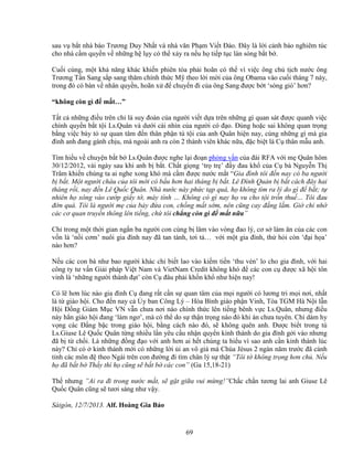 69
sau v b t nhà báo Trương Duy Nh t và nhà văn Ph m Vi t ðào. ðây là l i c nh báo nghiêm túc
cho nhà c m quy n v nh ng h l y có th x y ra n u h ti p t c làn sóng b t b .
Cu i cùng, m t kh năng khác khi n phiên tòa ph i hoãn có th vì vi c ông ch t ch nư c ông
Trương T n Sang s p sang thăm chính th c M theo l i m i c a ông Obama vào cu i tháng 7 này,
trong ñó có bàn v nhân quy n, hoãn x ñ chuy n ñi c a ông Sang ñư c b t ‘sóng gió’ hơn?
“không còn gì ñ m t…”
T t c nh ng ñi u trên ch là suy ñoán c a ngư i vi t d a trên nh ng gì quan sát ñư c quanh vi c
chính quy n b t t i Ls.Quân và dư i cái nhìn c a ngư i có ñ o. ðúng ho c sai không quan tr ng
b ng vi c bày t s quan tâm ñ n thân ph n tù t i c a anh Quân hi n nay, cùng nh ng gì mà gia
ñình anh ñang gánh ch u, mà ngoài anh ra còn 2 thành viên khác n a, ñ c bi t là C thân m u anh.
Tìm hi u v chuy n b t b Ls.Quân ñư c nghe l i ño n ph ng v n c a ñài RFA v i m Quân hôm
30/12/2012, vài ngày sau khi anh b b t. Ch t gi ng ‘tr tr ’ ñ y ñau kh c a C bà Nguy n Th
Trâm khi n chúng ta ai nghe xong khó mà c m ñư c nư c m t “Gia ñình tôi ñ n nay có ba ngư i
b b t. M t ngư i cháu c a tôi m i có b u hơn hai tháng b b t. Lê ðình Qu n b b t cách ñây hai
tháng r i, nay ñ n Lê Qu c Quân. Nhà nư c này ph c t p quá, h không tìm ra lý do gì ñ b t; t
nhiên h xông vào cư p gi y t , máy tính … Không có gì nay h vu cho t i tr n thu … Tôi ñau
ñ n quá. Tôi là ngư i m c a b y ñ a con, ch ng m t s m, nên cũng cay ñ ng l m. Gi ch nh
các cơ quan truy n thông lên ti ng, ch tôi ch ng còn gì ñ m t n a”
Ch trong m t th i gian ng n ba ngư i con cùng b lâm vào vòng ñao lý, cơ s làm ăn c a các con
v n là ‘n i cơm’ nuôi gia ñình nay ñã tan tành, tơi t … v i m t gia ñình, th h i còn ‘ñ i h a’
nào hơn?
N u các con bà như bao ngư i khác ch bi t lao vào ki m ti n ‘thu vén’ lo cho gia ñình, v i hai
công ty tư v n Gi i pháp Vi t Nam và VietNam Credit không khó ñ các con c ñư c xã h i tôn
vinh là ‘nh ng ngư i thành ñ t’ còn C ñâu ph i kh n kh như hi n nay!
Có l hơn lúc nào gia ñình C ñang r t c n s quan tâm c a m i ngư i có lương tri m i nơi, nh t
là t giáo h i. Cho ñ n nay c y ban Công Lý – Hòa Bình giáo ph n Vinh, Tòa TGM Hà N i l n
H i ð ng Giám M c VN v n chưa nơi nào chính th c lên ti ng bênh v c Ls.Quân, nhưng ñi u
này h n giáo h i ñang ‘làm ngơ’, mà có th do s th n tr ng nào ñó khi án chưa tuyên. Chí dám hy
v ng các ð ng b c trong giáo h i, b ng cách nào ñó, s không quên anh. ðư c bi t trong tù
Ls.Giuse Lê Qu c Quân t ng nhi u l n yêu c u nh n quy n kinh thánh do gia ñình g i vào nhưng
ñã b t ch i. Là nh ng ñ ng ñ o v i anh hơn ai h t chúng ta hi u vì sao anh c n kinh thánh lúc
này? Ch có kinh thánh m i có nh ng l i i an vô giá mà Chúa Jésus 2 ngàn năm trư c ñã c nh
t nh các môn ñ theo Ngài trên con ñư ng ñi tìm chân lý s th t “Tôi t không tr ng hơn ch . N u
h ñã b t b Th y thì h cũng s b t b các con” (Ga 15,18-21)
Th nhưng ”Ai ra ñi trong nư c m t, s g t gi a vui m ng!”Ch c ch n tương lai anh Giuse Lê
Qu c Quân cũng s tươi sáng như v y.
Sàigòn, 12/7/2013. Alf. Hoàng Gia B o
 