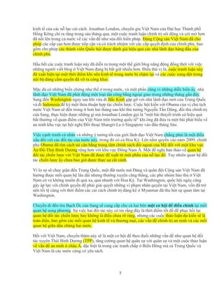 7
kinh t c a các n l c c i cách. Jonathan London, chuyên gia Vi t Nam c a ð i h c Thành ph
H ng Kông ch ra r ng trong sáu tháng qua, m t cu c tranh lu n chính tr sôi ñ ng và c i m hơn
ñã n i lên trong c nư c v các v n ñ như s a ñ i hi n pháp. ð ng C ng s n Vi t Nam ñã cho
phép các c p cao hơn ñư c ti p c n và có trách nhi m v i các c p quy t ñ nh c a chính ph , bao
g m cho phép các thành viên Qu c h i ñư c ñánh giá hi u qu các nhà lãnh ñ o hàng ñ u c a
chính ph .
H u h t các cu c tranh lu n này ñã di n ra trong m t th gi i blog năng ñ ng ñ ng th i v i vi c
nh ng ngư i vi t blog Vi t Nam ñang b b t gi nhi u hơn. ði u thú v là, cu c tranh lu n này
ñã xu t hi n t i m t th i ñi m khi n n kinh t trong nư c b ch m l i và các cu c xung ñ t trong
n i b ñ ng c m quy n ñã v ra công khai.
M c dù có nh ng bi n ch ng như th trong nư c, và m t ph n cũng vì nh ng di n bi n y, nhà
lãnh ñ o Vi t Nam ñã phát ñ ng m t lo i t n công b ng ngo i giao trong nh ng tháng g n ñây.
Sang ñ n Washington ngay sau khi v a ñi B c Kinh g p g v i nhà lãnh ñ o m i c a Trung Qu c
và ñi Indonesia ñ ký m t th a thu n h p tác chi n lư c. Cu c h i ki n v i Obama c a v ch t ch
nư c Vi t Nam s ñ n trong ít hơn hai tháng sau khi th tưóng Nguy n T n Dũng, ñ i th chính tr
c a Sang, th c hi n ñư c nh ng gì mà Jonathan London g i là "m t bài thuy t trình có hi u qu
b t thư ng v quan ñi m c a Vi t Nam trên trư ng qu c t " khi ông ñã ñưa ra m t bài phát bi u v
an ninh khu v c t i h i ngh ð i tho i Shangri-La Singapore vào ñ u tháng Sáu.
Vi c c nh tranh cá nhân và nh ng ý tư ng t t c a gi i lãnh ñ o Vi t Nam ch ng ph i là m t ñi u
x u ñ i v i các ñ i tác c a nư c này, trong ñó có c Hoa Kỳ. Lên n m quy n vào năm 2009, chính
ph Obama ñã tìm cách tái cân b ng tr ng tâm chính sách ñ i ngo i c a M ñ i v i m t khu v c
n ð -Thái Bình Dương r ng hơn v i khu v c ðông Nam Á. M t ñ ngh bàn th o v quan h
ñ i tác chi n lư c v i Vi t Nam ñã ñư c ñ xu t t m t ph n c a n l c ñó. Tuy nhiên quan h ñ i
tác chi n lư c y chưa bao gi ñư c th c s c t cánh.
Vì lo s s ch c gi n ñ n Trung Qu c, m t ñ t nư c mà ð ng và quân ñ i C ng s n Vi t Nam ñã
hư ng ñư c m i quan h lâu dài nhưng thư ng xuyên căng th ng, các phe nhóm b o th Vi t
Nam có v không mu n ñi quá xa, quá nhanh v i Hoa Kỳ. T i Washington, qu c h i ngày càng
gây áp l c v i chính quy n ñ ph i gi i quy t nh ng vi ph m nhân quy n t i Vi t Nam, v n ñã tr
nên t i t cùng v i th i ñi m các c i cách chính tr ñáng k Myanmar ñã thu hút s quan tâm t i
Washington.
Chuy n ñi ñ n tòa B ch c c a Sang s cung c p cho c hai bên m t cơ h i ñ ñi u ch nh l i m i
quan h song phương. S vi c hai ñ i tác này có tin r ng ñây là th i ñi m t t ñ ñ ph c h i l i
quan h ñ i tác chi n lư c hay không là ñi u chưa rõ ràng, nhưng các cu c th o lu n d ki n s là
toàn di n, bao g m các m i quan h kinh t và thương m i, các v n ñ chính tr an ninh và các m i
quan h gi a dân chúng hai nư c.
ð i v i Vi t Nam, chuy n thăm này s là m t cơ h i ñ theo ñu i nh ng v n ñ như quan h ñ i
tác xuyên Thái Bình Dương (TPP), tăng cư ng quan h quân s v i quân s và m t cu c th o lu n
v v n ñ an ninh châu Á, ñ c bi t là trong các tranh ch p Bi n ðông mà c Trung Qu c và
Vi t Nam là các nư c cùng có yêu sách.
 
