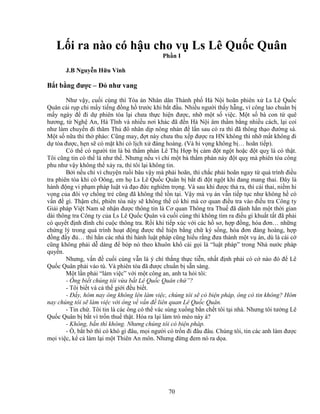 70
L i ra nào có h u cho v Ls Lê Qu c Quân
Ph n I
J.B Nguy n H u Vinh
B t b ng ñư c – ð như vang
Như v y, cu i cùng thì Tòa án Nhân dân Thành ph Hà N i hoãn phiên x Ls Lê Qu c
Quân cái r p ch m y ti ng ñ ng h trư c khi b t ñ u. Nhi u ngư i th y h ng, vì công lao chu n b
m y ngày ñ ñi d phiên tòa l i chưa th c hi n ñư c, nh m t s vi c. M t s bà con t quê
hương, t Ngh An, Hà Tĩnh và nhi u nơi khác ñã ñ n Hà N i âm th m b ng nhi u cách, l i coi
như làm chuy n ñi thăm Th ñô nhân d p nông nhàn ñ l n sau có ra thì ñã thông th o ñư ng sá.
M t s n a thì th phào: Cũng may, ñ t này chưa thu x p ñư c ra HN không thì nh m t không ñi
d tòa ñư c, h n s có m t khi có l ch x ñàng hoàng. (Và hi v ng không b … hoãn ti p).
Có th có ngư i tin là bà th m phán Lê Th H p b c m ñ t ng t ho c ñ t qu là có th t.
Tôi cũng tin có th là như th . Nhưng n u vì ch m t bà th m phán này ñ t qu mà phiên tòa công
phu như v y không th x y ra, thì tôi l i không tin.
B i n u ch vì chuy n ru i bâu v y mà ph i hoãn, thì ch c ph i hoãn ngay t quá trình ñi u
tra phiên tòa khi cô Oông, em h Ls Lê Qu c Quân b b t ñi ñ t ng t khi ñang mang thai. ðây là
hành ñ ng vi ph m pháp lu t và ñ o ñ c nghiêm tr ng. Và sau khi ñư c th ra, thì cái thai, ni m hi
v ng c a ñôi v ch ng tr cũng ñã không th t n t i. V y mà v án v n ti p t c như không h có
v n ñ gì. Th m chí, phiên tòa này s không th có khi mà cơ quan ñi u tra vào ñi u tra Công ty
Gi i pháp Vi t Nam s nh n ñư c thông tin là Cơ quan Thông tra Thu ñã dành h n m t th i gian
dài thông tra Công ty c a Ls Lê Qu c Quân và cu i cùng thì không tìm ra ñi u gì khu t t t ñã ph i
có quy t ñ nh ñình ch cu c thông tra. R i khi ti p xúc v i các h sơ, h p ñ ng, hóa ñơn… nh ng
ch ng lý trong quá trình ho t ñ ng ñư c th hi n b ng ch ký s ng, hóa ñơn ñàng hoàng, h p
ñ ng ñ y ñ … thì h n các nhà thi hành lu t pháp cũng hi u r ng ñưa thành m t v án, dù là cái c
cũng không ph i d dàng ñ bóp nó theo khuôn kh cái g i là “lu t pháp” trong Nhà nư c pháp
quy n.
Nhưng, v n ñ cu i cùng v n là ý chí th ng th c ti n, nh t ñ nh ph i có c nào ñó ñ Lê
Qu c Quân ph i vào tù. Và phiên tòa ñã ñư c chu n b s n sàng.
M t l n ph i “làm vi c” v i m t công an, anh ta h i tôi:
- Ông bi t chúng tôi v a b t Lê Qu c Quân ch ”?
- Tôi bi t và c th gi i ñ u bi t.
- ð y, hôm nay ông không lên làm vi c, chúng tôi s có bi n pháp, ông có tin không? Hôm
nay chúng tôi s làm vi c v i ông v v n ñ liên quan Lê Qu c Quân.
- Tin ch . Tôi tin là các ông có th vác súng xu ng b n ch t tôi t i nhà. Nhưng tôi tư ng Lê
Qu c Quân b b t vì tr n thu th t. Hóa ra l i làm trò mèo này à?
- Không, b n thì không. Nhưng chúng tôi có bi n pháp.
- , b t b thì có khó gì ñâu, m i ngư i có tr n ñi ñâu ñâu. Chúng tôi, tin các anh làm ñư c
m i vi c, k c làm l i m t Thiên An môn. Nhưng ñ ng ñem nó ra d a.
 