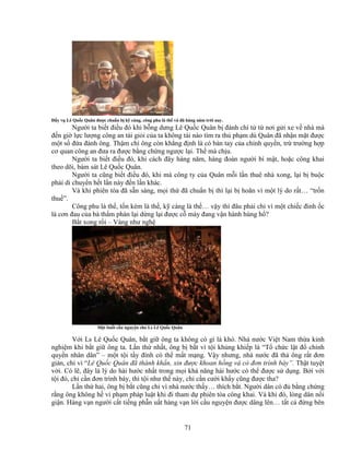 71
ð y v Lê Qu c Quân ñư c chu n b k càng, công phu là th và ñã hàng năm tr i nay.
Ngư i ta bi t ñi u ñó khi b ng dưng Lê Qu c Quân b ñánh chí t t nơi g i xe v nhà mà
ñ n gi l c lư ng công an tài gi i c a ta không tài nào tìm ra th ph m dù Quân ñã nh n m t ñư c
m t s ñ a ñánh ông. Th m chí ông còn kh ng ñ nh là có bàn tay c a chính quy n, tr trư ng h p
cơ quan công an ñưa ra ñư c b ng ch ng ngư c l i. Th mà ch u.
Ngư i ta bi t ñi u ñó, khi cách ñây hàng năm, hàng ñoàn ngư i bí m t, ho c công khai
theo dõi, bám sát Lê Qu c Quân.
Ngư i ta cũng bi t ñi u ñó, khi mà công ty c a Quân m i l n thuê nhà xong, l i b bu c
ph i di chuy n h t l n này ñ n l n khác.
Và khi phiên tòa ñã s n sàng, m i th ñã chu n b thì l i b hoãn vì m t lý do r t… “tr n
thu ”.
Công phu là th , t n kém là th , k càng là th … v y thì ñâu ph i ch vì m t chi c ñinh c
là cơn ñau c a bà th m phán l i d ng l i ñư c c máy ñang v n hành hùng h ?
B t xong r i – Vàng như ngh
M t bu i c u nguy n cho Ls Lê Qu c Quân
V i Ls Lê Qu c Quân, b t gi ông ta không có gì là khó. Nhà nư c Vi t Nam th a kinh
nghi m khi b t gi ông ta. L n th nh t, ông b b t vì t i kh ng khi p là “T ch c l t ñ chính
quy n nhân dân” – m t t i t y ñình có th m t m ng. V y nhưng, nhà nư c ñã th ông r t ñơn
gi n, ch vì “Lê Qu c Quân ñã thành kh n, xin ñư c khoan h ng và có ñơn trình bày”. Th t tuy t
v i. Có l , ñây là lý do hài hư c nh t trong m i kh năng hài hư c có th ñư c s d ng. B i v i
t i ñó, ch c n ñơn trình bày, thì t i như th này, ch c n cư i kh y cũng ñư c tha?
L n th hai, ông b b t cũng ch vì nhà nư c th y… thích b t. Ngư i dân có ñ b ng ch ng
r ng ông không h vi ph m pháp lu t khi ñi tham d phiên tòa công khai. Và khi ñó, lòng dân n i
gi n. Hàng v n ngư i c t ti ng ph n u t hàng v n l i c u nguy n ñư c dâng lên… t t c ñ ng bên
 