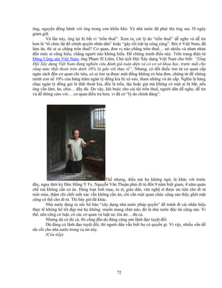 72
ông, nguy n ñ ng hành v i ông trong cơn kh n khó. Và nhà nư c ñã ph i th ông sau 10 ngày
giam gi .
Và l n này, ông l i b b t vì “tr n thu ”. Xem ra, cái lý do “tr n thu ” d nghe và d tin
hơn là “t ch c l t ñ chính quy n nhân dân” ho c “gây r i tr t t công c ng”. B i Vi t Nam, ñã
làm ăn, thì ai ai ch ng tr n thu ? Cơ quan, ñơn v nào ch ng tr n thu … nó nhi u và nhan nh n
ñ n m c ai cũng hi u, ch ng ngư i nào không hi u. ð ch ng minh ñi u này. Trên trang ñi n t
ð ng C ng s n Vi t Nam, ông Ph m Sĩ Liêm, Ch t ch H i Xây d ng Vi t Nam cho bi t: “T ng
H i Xây d ng Vi t Nam ñang nghiên c u ñánh giá toàn di n và có cơ s khoa h c, trư c m t cho
r ng m c th t thoát trên dư i 10% là g n v i th c t ”. Nhưng, có ñ t ñu c tìm t cơ quan c p
ngân sách ñ n cơ quan chi tiêu, có ai tìm ra ñư c m t ñ ng không có hóa ñơn, ch ng t ñ ch ng
minh con s 10% c a hàng trăm ngàn t ñ ng kia b xà x o, tham nhũng và ăn c p. Nghĩa là hàng
ch c ngàn t ñ ng g i là th t thoát kia, ñ u là tr n, l u ho c gi mà không có m t ai b b t, n u
ông v n làm, ăn, chia… ñ y ñ . Do v y, khi bu c cho cái t i tr n thu , ngư i dân d nghe, d tin
và d thông c m v i… cơ quan ñi u tra hơn, vì ñã có “lý do chính ñáng”.
Th nhưng, ñi u mà h không ng , là khác v i trư c
ñây, ngay th i kỳ ð c H ng Y Fx. Nguy n Văn Thu n ph i ñi tù ñ n 9 năm bi t giam, 4 năm qu n
ch mà không c n có án. Hàng lo t linh m c, tu sĩ, giáo dân, văn ngh sĩ ñư c ưu tiên cho ñi tù
mút mùa, th m chí ch t m t xác v n không c n án, ch c n m t quan ch c c ng s n th y ghét m t
cũng có th cho ñi tù. Thì bây gi ñã khác.
Nhà nư c ñang ra s c hô hào “xây d ng nhà nư c pháp quy n” ñ tránh ñi cái nhãn hi u
th c t không h t t ñ p mà h không mu n mang chút nào, ñó là nhà nư c ñ c tài c ng s n. Vì
th , nên cũng có lu t, có các cơ quan và lu t sư, tòa án… ñ c .
Nhưng dù có ñ c , thì cũng ñ u do ñ ng c ng s n lãnh ñ o tuy t ñ i.
Dù ñ ng có lãnh ñ o tuy t ñ i, thì ngư i dân v n bi t h có quy n gì. Vì v y, nhi u v n ñ
r c r i cho nhà nư c trong v án này.
(Còn ti p)
 