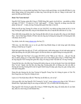 74
Th t khó ñ tin v án gia ñình ông ðoàn Văn Vươn có k t qu t t ñ p, v i ch d u ð H u Ca v a
ñư c thăng tư ng, dù trong phiên sơ th m ông Vươn ñã ng l i cám ơn “ñ ng và nhà nư c” ñã
quan tâm ñ n gia ñình ông (!).
ðoàn Văn Vươn th hai?
Nguy n Vi t Trương, giám ñ c Công ty TNHH Sông Mã, ngư i v a b k t án – qua phiên sơ th m
m ngày 15/7/2013 – 23 năm tù vì 2 t i: “gi t ngư i” – 19 năm, “tàng tr , s d ng, mua bán trái
phép v t li u n ” – 4 năm, dù ông Trương nh t quy t b n thân vô t i [5].
Phiên tòa k t án ông Trương l ra ñư c x vào 24/6/2013, tuy nhiên nó ñư c hoãn l i [6] vì lý do
ông Trương ñ ngh Giám ñ c công an t nh Khánh Hòa c n có m t ñ ñ i ch t làm rõ v vi c.
Theo di n bi n trong phiên tòa, ông Trương ñã ñ t ch t n mưu sát giám ñ c công an t nh Khánh
Hòa – ñ i tá Tr n Ng c Khánh, 49 tu i, làm cho ông này b th ng hai màng nhĩ v i thương t t vĩnh
vi n ñư c cho là 41%.
Tuy nhiên, trư c ñó, trang xaluan.com cho hay [7]:
“R t may, vào th i ñi m x y ra v n , gia ñình ông Khánh ñang có m t trong ngôi nhà nhưng
không có thi t h i gì v ngư i”.
Hình nh ngư i ñàn ông g y gò, 57 tu i, xu t hi n trư c vành móng ng a v i nét m t ngùn ng t s
ph n h n không c n che gi u, khi n ngư i vi t l n tìm thêm các ngu n thông tin trong quá kh .
Trang “Pháp Lu t Vi t Nam” s ra ngày 20/2/2012 có bài “M t v án 3 l n x … v n sai” [8], ñã
ñưa ra nhi u ch ng c và lu n ñi m khách quan mô t mâu thu n gi a Công ty TNHH Sông Mã
do ông Nguy n Vi t Trương làm giám ñ c cùng v i công ty Ki t Vi t (ñ i tác v i ông Trương).
Trong bài báo này, cho th y ông Trương ñã b phía công an và tòa án huy n Cam Lâm t nh Khánh
Hòa “x ép”. Ngoài vi c bài báo cho r ng ông Trương ph n ñ i và kháng cáo, bài còn d n ra
thương t t mà ông Trương ñã b m t s ngư i hành hung r t n ng: gãy răng c a, gãy xương sư n,
tràn d ch màng ph i.
Hung th gây thương t t cho ông Trương là Nguy n Trung Tr c b 6 tháng tù giam và Văn Th
Kim Sang (m c a Tr c) b 6 tháng tù treo.
Lu t sư Lê Văn Ki n ñư c d n l i “Ph i h y án ñ ñi u tra, xét x l i”.
Liên quan ñ n vi c ông Nguy n Vi t Trương b “x ép”, trang xaluan.com cũng có bài “N mìn
Khánh Hòa: Nghi ph m t ng t cáo công an nhi u l n” [9] v i nhi u tình ti t ñáng chú ý:
Ông Nguy n Vi t Trương là giám ñ c Công ty TNHH Sông Mã, t ng vi t nhi u ñơn t cáo lãnh
ñ o, ñi u tra viên Công an t nh Khánh Hòa.
 