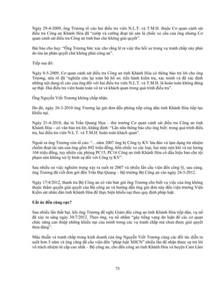 75
Ngày 29-4-2009, ông Trương t cáo hai ñi u tra viên N.L.T. và T.M.H. thu c Cơ quan c nh sát
ñi u tra Công an Khánh Hòa ñã “cư p và cư ng ño t tài s n là chi c xe c u c a ông nhưng Cơ
quan c nh sát ñi u tra Công an t nh bao che không gi i quy t”.
Bài báo cho hay: “Ông Trương b c xúc cho r ng l ra vi c thu h i xe trong v tranh ch p này ph i
do tòa án phán quy t ch không ph i công an”.
Ti p sau ñó:
Ngày 8-5-2009, Cơ quan c nh sát ñi u tra Công an t nh Khánh Hòa có thông báo tr l i cho ông
Trương, nêu rõ ñã “nghiên c u l i toàn b h sơ, ti n hành ki m tra, xác minh và ñã xác ñ nh
nh ng n i dung t cáo c a ông ñ i v i hai ñi u tra viên N.L.T. và T.M.H. là hoàn toàn không ñúng
s th t. Hai ñi u tra viên hoàn toàn vô tư và khách quan trong quá trình ñi u tra”.
Ông Nguy n Vi t Trương không ch p nh n.
Do ñó, ngày 26-3-2010 ông Trương l i g i ñơn ñ n phòng ti p công dân t nh Khánh Hòa ti p t c
khi u n i.
Ngày 21-4-2010, ñ i tá Tr n Quang H a – th trư ng Cơ quan c nh sát ñi u tra Công an t nh
Khánh Hòa – có văn b n tr l i, kh ng ñ nh: “L n n a thông báo cho ông bi t: trong quá trình ñi u
tra, hai ñi u tra viên N.L.T. và T.M.H. hoàn toàn khách quan”.
Ngoài ra ông Trương còn t cáo: “…năm 2007 ông b Công ty KV l a ñ o và l m d ng tín nhi m
chi m ño t tài s n c a ông g m 892 tri u ñ ng, b n chi c xe các lo i, hai máy nén khí và n lương
104 tri u ñ ng, tuy nhiên các phòng PC15, PC16 Công an t nh Khánh Hòa có d u hi u bao che t i
ph m nên không x lý hình s ñ i v i Công ty KV”.
Sau nhi u sư vi c nghiêm tr ng x y ra su t t 2007 và nhi u l n c u vi n ñ n công lý, sau cùng,
ông Trương ñã vi t ñơn g i ñ n Tr n ð i Quang – B trư ng B Công an vào ngày 24-3-2012.
Ngày 17/4/2012, thanh tra B Công an có văn b n g i ông Trương cho bi t v vi c c a ông không
thu c th m quy n gi i quy t c a B công an và hư ng d n ông g i ñơn này ñ n vi n trư ng Vi n
Ki m sát nhân dân t nh Khánh Hòa ñ th c hi n khi u n i theo quy ñ nh pháp lu t.
U t c ñ n cùng c c?
Sau nhi u l n th t b i, khi ông Trương ñ ngh Giám ñ c công an t nh Khánh Hòa ti p dân, v n
ñã x y ra sáng ngày 30/7/2012. Theo ông, v n nh m “gây ti ng vang dư lu n ñ các cơ quan
ch c năng can thi p nh ng khi u n i c a mình trong các v tranh ch p mà chưa ñư c gi i quy t
th a ñáng”.
Mâu thu n và tranh ch p trong kinh doanh c a ông Nguy n Vi t Trương cùng các ñ i tác di n ra
su t hơn 5 năm và ông cũng ñã c u vi n ñ n “pháp lu t XHCN” nhi u l n ñ nh n ñư c s tr l i
vô trách nhi m t c p cao nh t – B công an, cho ñ n công an t nh Khánh Hòa và huy n Cam Lâm
 