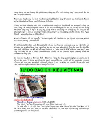 76
trong nh ng bài báo thư ng d n, ph i chăng ñã ép ông ñ n “bư c ñư ng cùng” trong m nh ñ i lăn
lóc c a ph n dân ñen?
Ngư i dân ñ a phương cho bi t, ông Trương s ng khép kín, l ng l v i m t gia ñình tan v . Ngư i
v ly thân c a ông không xu t hi n trong phiên tòa.
Nh ng l i bình lu n c a hàng xóm v ra hình nh ngư i ñàn ông b th t b i trong cu c s ng gia
ñình, cùng v i nh ng công vi c làm ăn b l a ñ o, n n n ng p ñ u mà các ch n réo ñòi, trong
khi chính ông cũng b n và b qu t n , cư p ño t tài s n cùng v i s ti p tay c a công an ñ a
phương huy n và t nh ñã làm ông tr nên ñiên cu ng trong hành ñ ng ñ t ch t n nhà Tr n Ng c
Khánh – giám ñ c công an Khánh Hòa?
R t có th là như th , b i Nguy n Vi t Trương cho bi t ñã nhi u l n g i ñi n ñ ngh ñư c Khánh
nói chuy n, nhưng Khánh t ch i.
Dù không ai ch p nh n hành ñ ng ñ t ch t n c a ông Trương, nhưng c công an, vi n ki m sát
cho ñ n tòa án cùng hàng ch c trang báo lên án, ph báng và mi t th ông như m t tên sát nhân
máu l nh l i không g n k t v i n i oan khu t và b “pháp lu t XHCN” chà ñ p su t hơn 5 năm
qua, ñó không th g i là khách quan khi thi u liên h v i n i tâm m t ngư i ñàn ông b t c và
qu n trí ñ n cùng t n?
Có ph i như th , lu t sư ñư c ch ñ nh – Phan T n Hùng cho r ng: quá trình ph m t i c a b cáo là
có nguyên nhân. Vì trong quá trình gi i quy t tranh ch p các v vi c có liên quan ñ n cơ quan
công an, dù phía công an nói ñã gi i quy t nhưng vì sao v n khi u n i kéo dài. Do ñó, c n ph i
ñi u tra hành vi ph m t i c a b cáo b t ngu n t ñâu?
T DO BÁO CHÍ KI U VI T NAM
July 17, 2013
B n d ch c a Hoàng Kim Phư ng
(Defend the Defenders)
Pham Doan Trang Asia Sentinel | 16 July 2013 |
Làm báo Vi t Nam là m t công vi c nguy hi m, ch c ch n v y.
C m i tu n, Hà N i, Ban Tuyên giáo Trung ương c a ð ng C ng s n Vi t Nam, và
TP.HCM thì b ph n phía nam c a ban này, l i t ch c các cu c h p “ñ nh hư ng” v i lãnh ñ o
c a nh ng t báo l n trong nư c.
 