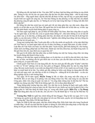78
H th ng này ñã v n hành t lâu. Vào năm 2007 nó ñư c lu t hóa b ng m t thông tư c a chính
ph . Thông tư này ch th cho các quan ch c c p th báo chí ph i ch ng nh n – như là m t trong
các ñi u ki n – r ng ngư i ñư c c p th nhà báo ñã ñư c t báo, t p chí hay cơ quan phát thanh,
truy n hình nơi ngư i ñó công tác, S Văn hóa-Thông tin ñ a phương và H i nhà báo chi nhánh
ñ a phương cùng ñ ngh c p th , và “không b x lý k lu t trong th i h n 12 tháng tính ñ n th i
ñi m c p th ”.
H th ng th nhà báo minh h a cái ranh gi i r t m nh t gi a khu v c nhà nư c, ñ ng c m
quy n và xã h i dân s c a Vi t Nam. B ngoài báo chí là m t ñ nh ch xã h i dân s , và báo, t p
chí, ñài phát thanh, truy n hình không ph i cơ quan công v .
Nói theo ngôn ng pháp lý, căn c ði u 69 Hi n pháp Vi t Nam, ñ m b o công dân có quy n
“t do ngôn lu n, t do báo chí; [và] có quy n ñư c thông tin”, nhà nư c không có cơ s nào ñ
quy ñ nh vi c ai là nhà báo, ai không ph i nhà báo, t t nhiên ch tr phi l i h a ñó b ñè b p b i
nghĩa v c a nhà nư c ði u 33, r ng nhà nư c “nghiêm c m nh ng ho t ñ ng văn hoá, thông tin
làm t n h i l i ích qu c gia…”.
Trong m i trư ng h p, Ban Tuyên giáo ñ u vơ l y cho mình cái quy n ñó, và h m c ñ nh báo
chí Vi t Nam là “cơ quan ngôn lu n c a các t ch c c a ð ng, cơ quan Nhà nư c, t ch c xã h i”.
Lu t Báo chí Vi t Nam còn bu c các nhà báo ph i “tuyên truy n, ph bi n ñư ng l i, ch trương,
chính sách c a ð ng, pháp lu t c a Nhà nư c, thành t u văn hoá, khoa h c, k thu t trong nư c và
th gi i theo tôn ch , m c ñích c a cơ quan báo chí”.
K t qu là r t nhi u nhà báo ph i ch u s ñ nh hư ng c a m t l c lư ng công ch c mà năng
l c truy n thông d t khoát là thua xa h .
Không có th nhà báo, ngư i ta không ñư c coi là nhà báo và có th b c m ti t kh i vi c tham
d các s ki n, mà không c n l i gi i thích nào và ch theo yêu c u b t ch t c a ban t ch c, cơ
quan công an, cơ quan nhà nư c.
Chính quy n Vi t Nam c ý t n d ng ñi u ñó. H tìm cách gây ñ i ñ u gi a “l ph i” (nhà báo
có th ) và “l trái” (phóng viên t do, bao g m c blogger). Không ph i lúc nào h cũng thành
công. B máy tuyên truy n và an ninh c a ñ ng bi t rõ hơn ai h t v s c m nh c a s bí m t. Công
khai và minh b ch là k thù. Tuy nhiên gi ñây nh ng k ki m soát thông tin ñang ph i ñ i ñ u
v i m t m i nguy m i: các nhà báo có th rò r thông tin – nh ng ñ tài b c m ñoán – ra cho các
ñ ng nghi p c a h môi trư ng blog.
Vào ngày 30-10 năm ngoái, Huy n Trang b b t và th m v n trong m t ñ n công an
TP.HCM. Khi cô nói r ng cô là phóng viên c a Dòng Chúa C u Th , m t trang tin c a nhà th
Công giáo, nhân viên công an quát vào m t cô: “Ai công nh n chúng mày là nhà báo h ? Th tác
nghi p c a chúng mày ñâu? M t lũ ăn không ng i r i, r i r nhau ph n ñ ng h ?”.
Trang không ph i trư ng h p duy nh t. Các nhà báo t do thư ng b h ch sách qu y nhi u,
th m chí hành hung b i công an ho c côn ñ . ðơn thư t cáo, khi u n i c a h b ph t l b i vì h
không ph i là “nhà báo ñang thi hành công v ” trong m t chính quy n. ði u Cày và T Phong
T n hi n ñang ph i ch u án tù dài dài, ch y u b i vì h ñã thành l p ra “Câu l c b Nhà báo T
do”.
Trương Duy Nh t b ngh báo chính th ng ñ làm blogger. Ông b b t vào ngày 26-5 vì t i
“l i d ng các quy n t do dân ch xâm ph m l i ích c a Nhà nư c, quy n, l i ích h p pháp c a t
ch c, công dân” theo ði u 258 B lu t Hình s .
Nghe tin Nh t b b t t m giam, nhà báo chính th ng ð c Hi n bình lu n trên trang Facebook
cá nhân r ng “v n ñ c a m t nhà báo là ph i có thông tin. Khi thi u kh năng ho c cơ h i ti p c n
thông tin thì góc nhìn n u khác là ch i ñ ng mà n u gi ng là a dua…”.
 