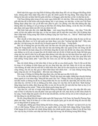 79
Bình lu n kiêu ng o c a ông Hi n là không ch p nh n ñư c ñ i v i các blogger b t ñ ng chính
ki n, nhưng ph i th a nh n r ng nhìn t giác ñ chính quy n thì ông ñúng. Kh năng ti p c n
thông tin làm nên s khác bi t l n gi a nhà báo và blogger, gi a nhà báo có th và nhà báo t do.
Vi t Nam không n m trong s các nư c nguy hi m ñ i v i nhà báo. Nhà nư c không c n ph i
gi t nhà báo ñ có th ki m soát truy n thông, b i vì nói chung, các nhà báo có th c a Vi t Nam
không ñư c phép làm vi c gì ñ ñ n m c ph i b gi t. Các phóng viên h u như không ñ c l p,
không ñi u tra; không có cái gì tương t như báo chí ch ng tham nhũng, và do ñó, báo chí ch ng
gây ñư c m i nguy hi m nào ñ i v i các nhóm l i ích.
M t bình lu n g n ñây trên Anh Ba Sàm – m t trang blog ñ i kháng – cho r ng “Trên ñ t
nư c xã h i ch nghĩa tươi ñ p này, có hai nơi ñư c gi bí m t như cung c m. ðó là phòng h p
Ban Ch p hành Trung ương/ B Chính tr ð ng C ng s n Vi t Nam, và… nhà tù”. Bình lu n hoàn
toàn chính xác.
M i v n ñ có kh năng làm suy mòn tính chính danh c a chính quy n, ho c ñe d a s t n t i
c a ñ ng, ñ u ñư c coi là bí m t qu c gia ho c ñư c xem như “trư ng hơp ñ c bi t”. M y năm
g n ñây, n i b t trong các ch ñ này là chuy n quan h Vi t Nam – Trung Qu c.
Báo chí s không bao gi tìm th y m t văn b n nào cho bi t l p trư ng c a ñ ng ñ i v i các
ñ ng chí Trung Qu c c a h , ho c m t tài li u nào hư ng d n vi c qu n lý báo chí trong v n ñ
này. Gi i nh t thì dư lu n cũng ch có th ñoán r ng ñây là m t v n ñ h t s c nh y c m, th hi n
qua nh ng v x lý các cơ quan báo chí ñi ch ch m t s i ch ñ vô hình nào ñó, ho c th hi n qua
công s c các nhà t ch c b ra ñ ngăn ch n phóng viên ti p c n các h i th o khoa h c qu c t v
tranh ch p ch quy n trên Bi n ðông, ho c qua nh ng quy ñ nh r ng tin bài liên quan ñ n bi u
tình ch ng Trung Qu c ph i “v ch tr n âm mưu c a các th l c ph n ñ ng l i d ng lòng yêu
nư c”.
Báo chí chính th ng có th nhìn th y rõ hơn s b t an c a chính quy n. Tâm lý b t an ñó b c
l trong vô s nh ng cú ñi n tho i g i t i các t ng biên t p, ch bút, th m chí c t i các phóng
viên thư ng, ñ nh c nh h m i khi có di n bi n m i. Báo chí b c m truy n t i s b t an này t i
công chúng, cho dù các ñ c gi có thèm khát ñư c bi t nhi u hơn – v cu c kh ng ho ng ñang
ngày càng sâu s c v i Trung Qu c – ñ n m c nào chăng n a.
Khi cung v thông tin không ñáp ng ñư c c u, các h u qu sau ñây là t t y u:
Tin v a hè, tin ñ n th ng tr các di n ñàn. Thuy t âm mưu tràn ng p, ch ng h n chuy n thư ng
ñư c ngư i ta r tai nhau r ng “ñ ng ñã bán nư c cho Tàu”. Phóng viên nào c g ng duy lý và c i
m ñ u mu n có thông tin ñ h s d ng nh m bác b các tin ñ n ñó. Qu th t, khi mà báo chí b
c m ñưa tin, vi t bài v t t c nh ng gì h bi t, cùng v i vi c báo chí b d i bom “ñ nh hư ng”
b ng hàng lo t tin nh n, ñi n tho i g i ñ n và các ch th mơ h , thì m t nhà báo th t s duy lý s
khó mà không t h i mình: “Th t s thì chính quy n ñang làm gì?”.
Vi c ñưa tin, vi t bài v tranh ch p Bi n ðông tr thành m t th trái c m h p d n ñ n m c
m t s báo và nhà báo b cám d ph i vư t qua ranh gi i ñ vi t, m c dù h có th chưa chu n b
k càng. Tranh ch p ch quy n v n dĩ là m t ch ñ khó, mà báo chí l i ch có r t ít chuyên gia và
tài li u ñáng tin c y ñ tham kh o.
Do ñó, cũng ñúng thôi khi ngư i phát ngôn B Ngo i giao Vi t Nam, bà Nguy n Phương Nga,
phàn nàn r ng “m t s t báo có v như xem ch quy n qu c gia là ch ñ nóng ñ câu kéo ñ c
gi và tăng doanh s qu ng cáo”.
Tít gi t gân, nh ng giai tho i không th ki m ch ng, cùng các “d ki n” sai l ch át ñi các bài
vi t có ch t lư ng. Phóng viên ñi tìm các ngu n nhân v t có ñ nh ki n n ng ch ng Trung Qu c.
Ch t lư ng t i t c a báo chí chính th ng khi n cho chính quy n càng có thêm lý do ñ bao bi n
cho vi c h duy trì ki m soát ch t ch báo chí, ñ c bi t trong v n ñ kh ng ho ng Bi n ðông.
 