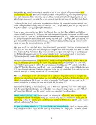 8
ð i v i Hoa Kỳ, chuy n thăm này s mang l i cơ h i ñ th o lu n v m i quan tâm ñ n nhân
quy n và t do tôn giáo. Theo các quan ch c hai bên, nh ng v n ñ này, v n t ng là nh ng cu c
th o lu n m t chi u, ñã tr nên tương tác hơn. ðáng bu n là không lo i tr ñư c ngu n g c c a
các v n n n, nhưng m t n n t ng cho s tôn tr ng và quan tâm l n nhau b t ñ u ñư c hình thành.
"Nhân quy n nên là m t ph n chi n lư c (l n hơn) c a Hoa Kỳ, nhưng không nên tr thành tâm
ñi m, làm ngăn c n tr ti n b trong các lĩnh v c khác," Carlyle Thayer, m t h c gi hàng ñ u v
Vi t Nam t i H c vi n Qu c phòng Úc ñã l p lu n.
Quan h song phương gi a Hoa Kỳ và Vi t Nam ñã ñư c c i thi n ñáng k k t sau khi bình
thư ng hóa 17 năm trư c ñây. Hi n nay, hai nư c ñang t n hư ng n n thương m i hai chi u m nh
m , ñ t 25 t USD năm 2012 (v i M b thâm h t thương m i g n 16 t ), và hai nư c là nh ng ñ i
tác trong các cu c ñàm phán v hi p ñ nh thương m i TPP g m 12 qu c gia. M i quan h ch t ch
gi a nhân dân hai nư c ñã phát tri n v i vi c Vi t Nam hi n nay là nhà cung c p sinh viên nư c
ngoài l n hàng th tám cho các trư ng h c M .
M t quan h ñ i tác kinh t t t ñ p là then ch t cho m i quan h M -Vi t Nam. Washington ñã r t
n l c ñ ñưa Vi t Nam, m t trong nh ng nư c kém phát tri n nh t trong ñàm phán TPP vào ñư c
th a thu n này. Vi t Nam mu n ñăng nh p vào TPP vì các quan ch c nghĩ r ng s gia tăng ñư c
t c ñ h i nh p c a ñ t nư c vào th trư ng toàn c u và ñ y m nh c i cách kinh t trong nư c.
Nhi u nhà phân tích tin r ng Vi t Nam s là nư c hư ng l i nh t t TPP.
Trong chuy n thăm c a mình, Sang s tìm m t tín hi u t T ng th ng M v vi c Hoa Kỳ s gia
tăng kh năng ti p c n th trư ng cho ngành công nghi p d t may ñang bùng n c a Vi t Nam,
m t ñi u ki n quan tr ng ñ Hà N i ñ ng ý v i các quy ñ nh khác c a TPP. M t s ñ i tác ñàm
phán TPP ñang âm th m thúc gi c Hoa Kỳ ph i xem xét v n ñ k lư ng hơn vì nó là n n t ng cho
Vi t Nam tham gia vào m t th a thu n hoàn toàn có th s p x p l i các lu t l và cách ti p c n c a
mình ñ tham gia v thương m i v i các ñ i tác trong TPP.
M t khác, Washington s tìm ki m m t cam k t t Vi t Nam r ng ñ t nư c này s mang l i m t
sân chơi cân b ng v i các doanh nghi p nhà nư c và hành ñ ng nhi u hơn ñ b o v quy n s h u
trí tu . Obama cũng có th s cung c p h tr k thu t cho Vi t Nam ñ gi i quy t các v n ñ
thương m i và ñ u tư m i mà ñ t nưóc này s ph i ñ i ñ u trong TPP.
Tranh ch p Bi n ðông là m t ch ñ nóng khác s ñư c th o lu n trong cu c h p. C hai ngư i
lãnh ñ o có th d ki n s ng h các n l c ñàm phán v quy t c ng x gi a các nư c ASEAN
và Trung Qu c ñ tránh xung ñ t ngoài ý mu n trong vùng bi n Nam Trung Hoa.
Thayer khuy n cáo r ng Hoa Kỳ nên xem xét các phương cách h tr Vi t Nam trong vi c nâng
cao nh n th c v lĩnh v c hàng h i thông qua vi c bán công ngh radar ven bi n, h tr giám sát
trên không và thúc ñ y h p tác gi a L c lư ng tu n tra b o v B bi n Hoa Kỳ (US Coast Guard)
và C nh sát bi n c a Vi t Nam.
V quan h quân s v i quân s , Vi t Nam ñã chú tr ng nhưng c n th n, vì m i lo l ng c a mình
r ng s h p tác v i Hoa Kỳ có th làm ph c t p m i quan h v i Trung Qu c. Tuy nhiên, có th
 
