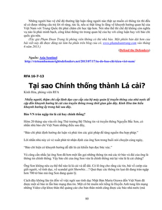 80
Nh ng ngư i b o v ch ñ thư ng l p lu n r ng ngư i nào th t s mu n có thông tin thì ñ u
s có ñư c nh ng câu tr l i rõ ràng, t c là, n u ai th t lòng lo l ng v khuynh hư ng quan h c a
Vi t Nam v i Trung Qu c thì ph i chăm ch h c t p hơn. Nói như th thì ch ñ không còn nghĩa
v nào là ph i minh b ch, công khai thông tin trong quan h c a h v i công lu n hay v i báo chí
qu c gia n a.
(Tác gi Ph m ðoan Trang là phóng viên không có th nhà báo. M t phiên b n dài hơn c a
bài vi t này ñã ñư c ñăng t i làm ba ph n trên blog c a cô, www.phamdoantrang.com vào tháng
6 năm 2013.)
(Defend the Defenders)
Ngu n: Asia Sentinel
http://vietnamhumanrightsdefenders.net/2013/07/17/tu-do-bao-chi-kieu-viet-nam/
RFA 16-7-13
T i sao Chính th ng thành Lá c i?
Kính Hòa, phóng viên RFA
Nhi u ngư i, th m chí c p lãnh ñ o cao c p c a b máy qu n lý truy n thông c a nhà nư c ñ
c p ñ n khuynh hư ng lá c i c a truy n thông trong th i gian g n ñây. Kính Hòa tìm hi u
khuynh hư ng y trong bài sau ñây.
Báo VN tràn ng p tin lá c i hay chính th ng?
Hôm 20 tháng sáu v a r i ông Th trư ng B Thông tin và truy n thông Nguy n B c Son, có
nh n nh báo chí Vi t Nam nh ng ñi u sau ñây,
“Báo chí ph i ñ nh hư ng dư lu n và ph i tìm các gi i pháp ñ tăng ngu n thu h p pháp.”
L i nh n nh này có v xu t phát t nh n ñ nh c a ông Son trong bu i nói chuy n cùng ngày,
“Báo chí hi n có khuynh hư ng d dãi lá c i khi n b n ñ c b c xúc.”
Và cũng c n nh c l i ông Son ñã hơn m t l n g i nh ng thông tin mà các t báo và ñài c a ông là
thông tin chính th ng. V y báo chí c a ông Son v a là chính th ng mà l i v a là lá c i chăng?
Ông Son không nêu c th th nào là lá c i và d dãi. Có l ông cho r ng các tin, bài v cư p c a
gi t ngư i, v tình d c, v scandal gi i Showbiz…? Qu th c các thông tin l ai ñó ñang tràn ng p
hơn 700 t báo mà ông Son ñang qu n lý.
Cách ñây không lâu tin ñ n v vi c ngôi sao tình d c Nh t B n Maria Ozawa ñ n Vi t Nam ñã
ñư c m t s báo in l n báo m ng ñưa tin. M t cô bé mu n n i ti ng là Huy n Anh tung lên m ng
nh ng Video clip khoe thân th qu ng cáo cho b n thân mình cũng ñư c các báo nhà nư c (mà
 