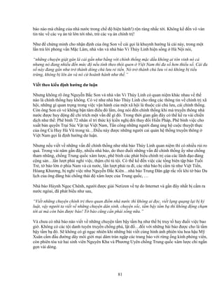 81
báo nào mà ch ng c a nhà nư c trong ch ñ hi n hành!) r n ràng nh c t i. Không k ñ n vô vàn
tin t c v các v án t l n t i nh , tr các v án chính tr !
Như ñ ch ng minh cho nh n ñ nh c a ông Son v cái g i là khuynh hư ng lá c i này, trong m t
l n tr l i ph ng v n M c Lâm, nhà văn và nhà báo Vi Thùy Linh hi n s ng Hà N i nói,
“nh ng chuy n gi t gân lá c i g n như b ng v i chính th ng m c d u không ai tôn vinh nó c
nhưng nó ñang nhi u ñ n m c ñ n u tính theo thói quen Vi t Nam thì ña s hơn thi u s . Cái ña
s này ñang g n như tr thành dòng ch lưu r ti n. Nó tr thành ch lưu vì nó không b ti u
tr ng, không b lên án và nó c hoành hành như th .”
Vi t theo ki u ñ nh hư ng dư lu n
Nhưng không rõ ông Nguy n B c Son và nhà văn Vi Thùy Linh có quan ni m khác nhau v th
nào là chính th ng hay không. Có v như nhà báo Thùy Linh cho r ng các thông tin v chính tr xã
h i, nh ng gì quan tr ng trong vi c v n hành c a m t xã h i là thu c cái ch lưu, cái chính th ng.
Còn ông Son có v không b n tâm ñi u ñó l m, ông nói ñ n chính th ng khi mà truy n thông nhà
nư c ñư c huy ñ ng ñ ch trích m t v n ñ gì ñó. Trong th i gian g n ñây có th k ra vài chi n
d ch như th : Phê bình 72 nhân sĩ trí th c ký ki n ngh ñòi thay ñ i Hi n Pháp, Phê bình vi c cho
xu t b n quy n Tr i Súc V t t i Vi t Nam, T n công nh ng ngư i ñang ng h cu c thuy t th c
c a ông Cù Huy Hà Vũ trong tù…ði u này ñư c nh ng ngư i cai qu n h th ng truy n thông
Vi t Nam g i là ñ nh hư ng dư lu n.
Nhưng n u vi t v nh ng v n ñ chính th ng như nhà báo Thùy Linh quan ni m thì có nhi u r i ro
quá. Trong vài năm g n ñây, nhi u nhà báo, do theo ñu i nh ng v n ñ chính th ng y như ch ng
tham nhũng, ch ng Trung qu c xâm lư c, phê bình các phát bi u chính tr c a các lãnh ñ o ñ ng
c ng s n…l n lư t ph i ngh vi c, th m chí tù t i. Có th k ñ n vi c các t ng biên t p báo Tu i
Tr , t báo l n phía Nam và c nư c, l n lư t ph i ra ñi, các nhà báo b c m tù như Vi t Ti n,
Hòang Khương, b ngh vi c như Nguy n ð c Kiên…nhà báo Trung Dân g p r c r i khi t báo Du
l ch c a ông ñăng bài ch ng thái ñ xâm lư c c a Trung qu c, …
Nhà báo Hùynh Ng c Chênh, ngư i ñư c gi i Netizen v t do Internet và g n ñây nh t b c m ra
nư c ngòai, ñã phát bi u như sau,
“Vi t nh ng chuy n chính tr theo quan ñi m nhà nư c thì không ai ñ c, vi t l ng qu ng l i b k
lu t, v y ngư i ta vi t v nh ng chuy n dân sinh, chuy n s c, t m b y t m b thì không ñ ng ch m
t i ai mà còn bán ñư c báo! T báo cũng c n ph i s ng n a.”
Và chưa có nhà báo nào vi t v nh ng chuy n t m b y t m b như th b truy t hay ñu i vi c bao
gi . Không có các t i danh tuyên truy n ch ng phá, l t ñ …ñ i v i nh ng bài báo ñư c cho là t m
b y t m b ñó. S không có gì ng c nhiên khi nh ng bài vi t cùng hình nh phiên tòa hoa h u M
Xuân c m ñ u ñư ng dây môi gi i m i dâm tràn ng p các trang báo v i r ng ng kính phóng viên,
còn phiên tòa x hai sinh viên Nguyên Kha và Phương Uyên ch ng Trung qu c xâm lư c ch ng n
g n vài dòng.
 