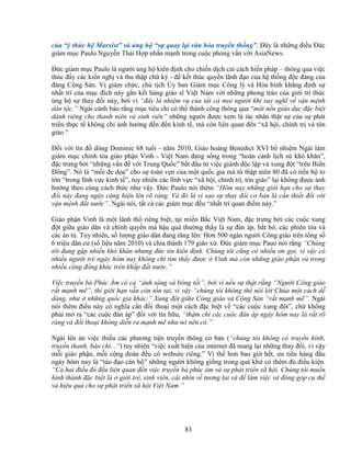 83
c a “ý th c h Marxist” và ng h “s quay l i văn hóa truy n th ng”. ðây là nh ng ñi u ð c
giám m c Paulo Nguy n Thái H p nh n m nh trong cu c ph ng v n v i AsiaNews.
ð c giám m c Paulo là ngư i ng h kiên ñ nh cho chi n d ch c i cách hi n pháp – thông qua vi c
thúc ñ y các ki n ngh và thu th p ch ký - ñ k t thúc quy n lãnh ñ o c a h th ng ñ c ñ ng c a
ñ ng C ng S n. V giám ch c, ch t ch y ban Giám m c Công lý và Hòa bình kh ng ñ nh s
nh t trí c a m c ñích này g n k t hàng giáo sĩ Vi t Nam v i nh ng phong trào c a gi i trí th c
ng h s thay ñ i này, b i vì “ñây là nhi m v c a t t c m i ngư i khi suy nghĩ v v n m nh
dân t c.” Ngài c nh báo r ng m c tiêu ch có th thành công thông qua “m t n n giáo d c ñ c bi t
dành riêng cho thanh niên và sinh viên” nh ng ngư i ñư c xem là tác nhân th t s c a s phát
tri n th c t không ch nh hư ng ñ n ñ n kinh t , mà còn liên quan ñ n “xã h i, chính tr và tôn
giáo.”
ð i v i tín ñ dòng Dominic 68 tu i - năm 2010, Giáo hoàng Benedict XVI b nhi m Ngài làm
giám m c ch nh tòa giáo ph n Vinh - Vi t Nam ñang s ng trong “hoàn c nh l ch s khó khăn”,
ñ c trưng b i “nh ng v n ñ v i Trung Qu c” b t ñ u t vi c giành ñ c l p và xung ñ t “trên Bi n
ðông”. Nó là “m i ñe d a” cho s toàn v n c a m t qu c gia mà t th p niên 80 ñã có ti n b to
l n “trong lĩnh v c kinh t ”, tuy nhiên các lĩnh v c “xã h i, chính tr , tôn giáo” l i không ñư c nh
hư ng theo cùng cách th c như v y. ð c Paulo nói thêm “Hôm nay nh ng gi i h n cho s thay
ñ i này ñang ngày càng hi n lên rõ ràng. Và ñó là vì sao s thay ñ i cơ b n là c n thi t ñ i v i
v n m nh ñ t nư c”. Ngài nói, t t c các giám m c ñ u “nh t trí quan ñi m này.”
Giáo ph n Vinh là m t lãnh th riêng bi t, t i mi n B c Vi t Nam, ñ c trưng b i các cu c xung
ñ t gi a giáo dân và chính quy n mà h u qu thư ng th y là s ñàn áp, b t b , các phiên tòa và
các án tù. Tuy nhiên, s lư ng giáo dân ñang tăng lên: Hơn 500 ngàn ngư i Công giáo trên t ng s
6 tri u dân cư (s li u năm 2010) và chia thành 179 giáo x . ð c giám m c Pauo nói r ng “Chúng
tôi ñang g p nhi u khó khăn nhưng ñ c tin kiên ñ nh. Chúng tôi cũng có nhi u ơn g i, vì v y có
nhi u ngư i tr ngày hôm nay không ch tìm th y ñư c Vinh mà còn nh ng giáo ph n và trong
nhi u c ng ñ ng khác trên kh p ñ t nư c.”
Vi c truy n bá Phúc Âm có c “ánh sáng và bóng t i”, b i vì n u s th t r ng “Ngư i Công giáo
r t m nh m ”, thì gi i h n v n còn t n t i, vì v y “chúng tôi không th nói l i Chúa m t cách d
dàng, như nh ng qu c gia khác.” Xung ñ t gi a Công giáo và C ng S n “r t m nh m ”. Ngài
nói thêm ñi u này có nghĩa c n ñ i tho i m t cách ñ c bi t v “các cu c xung ñ t”, ch không
ph i m ra “các cu c ñàn áp” ñ i v i tín h u, “th m chí các cu c ñàn áp ngày hôm nay là r t rõ
ràng và ñ i tho i không di n ra m nh m như nó nên có.”
Ngài lên án vi c thi u các phương ti n truy n thông cơ b n (“chúng tôi không có truy n hình,
truy n thanh, báo chí...”) tuy nhiên “vi c xu t hi n c a internet ñã mang l i nh ng thay ñ i, vì v y
m i giáo ph n, m i c ng ñoàn ñ u có website riêng.” Vì th hơn bao gi h t, ưu tiên hàng ñ u
ngày hôm nay là “tào ñ o cán b ” nh ng ngư i không gi ng trong quá kh có thêm ñ ñi u ki n.
“C hai ñi u ñó ñ u liên quan ñ n vi c truy n bá phúc âm và s phát tri n xã h i. Chúng tôi mu n
hình thành ñ c bi t là gi i tr , sinh viên, cái nhìn v tương lai và ñ làm vi c và ñóng góp c th
và hi u qu cho s phát tri n xã h i Vi t Nam.”
 
