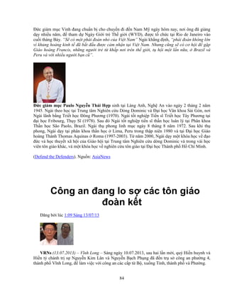 84
ð c giám m c Vinh ñang chu n b cho chuy n ñi ñ n Nam M ngày hôm nay, nơi ông ñã gi ng
d y nhi u năm, ñ tham d Ngày Gi i tr Th gi i (WYD), ñư c t ch c t i Rio de Janeiro vào
cu i tháng B y. “S có m t phái ñoàn nh c a Vi t Nam” Ngài kh ng ñ nh, “phái ñoàn không l n
vì kh ng ho ng kinh t ñã b t ñ u ñư c c m nh n t i Vi t Nam. Nhưng cũng s có cơ h i ñ g p
Giáo hoàng Francis, nh ng ngư i tr t kh p nơi trên th gi i, t h i m t l n n a, Brazil và
Peru và v i nhi u ngư i b n cũ”.
ð c giám m c Paulo Nguy n Thái H p sinh t i Làng Anh, Ngh An vào ngày 2 tháng 2 năm
1945. Ngài theo h c t i Trung tâm Nghiên c u Dòng Dominic và ð i h c Văn khoa Sài Gòn, nơi
Ngài lãnh b ng Tri t h c ðông Phương (1970). Ngài t t nghi p Ti n sĩ Tri t h c Tây Phương t i
ñ i h c Fribourg, Th y Sĩ (1978). Sau ñó Ngài t t nghi p ti n sĩ th n h c luân lý t i Phân khoa
Th n h c São Paolo, Brazil. Ngài th phong linh m c ngày 8 tháng 8 năm 1972. Sau khi th
phong, Ngài d y t i phân khoa th n h c Lima, Peru trong th p niên 1980 và t i ð i h c Giáo
hoàng Thánh Thomas Aquinas Roma (1997-2003). T năm 2000, Ngài d y m t khóa h c v ñ o
ñ c và h c thuy t xã h i c a Giáo h i t i Trung tâm Nghiên c u dòng Dominic và trong vài h c
viên tôn giáo khác, và m t khóa h c v nghiên c u tôn giáo t i ð i h c Thành ph H Chí Minh.
(Defend the Defenders). Ngu n: AsiaNews
Công an ñang lo s các tôn giáo
ñoàn k t
ðăng b i lúc 1:09 Sáng 13/07/13
VRNs (13.07.2013) – Vĩnh Long – Sáng ngày 10.07.2013, sau hai l n m i, quý Hi n huynh và
Hi n t chánh tr s Nguy n Kim Lân và Nguy n B ch Ph ng ñã ñ n tr s công an phư ng 4,
thành ph Vĩnh Long, ñ làm vi c v i công an các c p t B , xu ng T nh, thành ph và Phư ng.
 