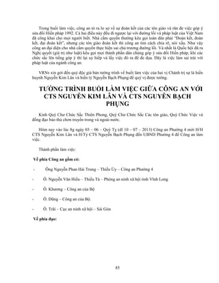 85
Trong bu i làm vi c, công an t ra lo s v s ñoàn k t c a các tôn giáo và răn ñe vi c góp ý
s a ñ i Hi n pháp 1992. C hai ñi u này ñ u ñi ngư c l i v i ñư ng l i và pháp lu t c a Vi t Nam
ñã công khai cho m i ngư i bi t. Nhà c m quy n thư ng kêu g i toàn dân ph i “ðoàn k t, ñoàn
k t, ñ i ñoàn k t”, nhưng các tôn giáo ñoàn k t thì công an tìm cách chia r , nói x u. Như v y
công an ñ i di n cho nhà c m quy n th c hi n sai ch trương ñư ng l i. Và nh t là Qu c h i ñã ra
Ngh quy t (giá tr như lu t) kêu g i m i thành ph n dân chúng góp ý s a ñ i Hi n pháp, khi các
ch c s c lên ti ng góp ý thì l i uy hi p và l y vi c ñó ra ñ ñe d a. ðây là vi c làm sai trái v i
pháp lu t c a ngành công an.
VRNs xin g i ñ n quý ñ c gi b n tư ng trình v bu i làm vi c c a hai v Chánh tr s là hi n
huynh Nguy n Kim Lân và hi n t Nguy n B ch Ph ng ñ quý v ñư c tư ng.
TƯ NG TRÌNH BU I LÀM VI C GI A CÔNG AN V I
CTS NGUY N KIM LÂN VÀ CTS NGUY N B CH
PH NG
Kính Quý Chư Ch c S c Thiên Phong, Quý Chư Ch c S c Các tôn giáo, Quý Ch c Vi c và
ñ ng ñ o b o th chơn truy n trong và ngoài nư c.
Hôm nay vào lúc 8g ngày 03 – 06 – Quý T (dl 10 – 07 – 2013) Công an Phư ng 4 m i H/H
CTS Nguy n Kim Lân và H/T CTS Nguy n B ch Ph ng ñ n UBND Phư ng 4 ñ Công an làm
vi c.
Thành ph n làm vi c:
V phía Công an g m có:
- Ông Nguy n Phan H i Trung – Thi u Úy – Công an Phư ng 4
- Ô. Nguy n Văn Hi u – Thi u Tá – Phòng an ninh xã h i t nh Vĩnh Long
- Ô. Khương – Công an c a B
- Ô. Dũng – Công an c a B .
- Ô. Trãi – C c an ninh xã h i – Sài Gòn
V phía ñ o:
 