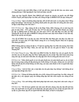 88
- Tân Lu t là nhu tính Hi n Pháp có th s a ñ i theo trình ñ ti n hóa c a nhơn sanh,
nhưng ph i qua 3 H i L p Quy n V n Linh m i ñư c s a ñ i.
Ngày nay ông Nguy n Thành Tám HðCQ qu c doanh t chuyên, t quy n s a ñ i Pháp
Chánh Truy n, phá lu t l ð o Cao ðài, nên chúng tôi l p ra BðDKNS ñ c u ñ o chúng tôi”.
Công an Dũng: “L p ra là không ñúng lu t ñ o, ñ i v i ñ i nhà nư c có cho phép chưa? ðúng
pháp lu t không? Anh k t h p v i nh ng thành ph n tôn giáo khác ñ ch ng phá nhà nư c,
r i l p ra H i ð ng Liên Tôn n a?”.
H/H CTS Kim Lân: “ð o chúng tôi ñã có ñ Pháp Nhân, Hi n Chương r i và sinh ho t tôn
giáo t năm 1926 – 1975, g n 50 năm. Sau 1975 do nhà nư c gi i th H i Thánh c a chúng
tôi, l p ra HðCQ dư i s lãnh ñ o c a nhà nư c CSVN, tiêu di t ð o Cao ðài c a ð c
Thư ng ð . Do ñó vi c l p ra BðDKNS chúng tôi hoàn toàn ch u trách nhi m v vi c làm n y.
ðây là vi c n i b c a tôn giáo.
Còn v n ñ HðLT ñã có t lâu vào năm 1954 khi ð c H Pháp giáo ch ð o Cao ðài còn
sanh ti n, và trư c năm 1975 H i Thánh chúng tôi có c Trư ng Huynh Th a S Lê Quang
T n tham gia HðLT .
HðLT không ph i t chúng tôi ñ t ra. V m t tín ngư ng ð o Cao ðài ch trương Tam Giáo
Qui Nguyên, Ngũ Chi Ph c Nh t, cho nên vi c liên k t các tôn giáo là Thiên Ý c a ð c
Thư ng ð ”.
H/T B ch Ph ng b sung: “M c ñích c a HðLT là B o V , Bênh V c cho các quy n T Do
căn b n c a các tôn giáo, th c thi Nhơn Nghĩa giúp ích cho xã h i. M c ñích hoàn toàn trong
sáng như v y, do nhà nư c hi u l m cho r ng l p Liên Tôn là ch ng phá nhà nư c là sai”.
H/H Kim Lân: “Gi a chính quy n và các tôn giáo thu n túy còn mâu thu n quá xa, do các lãnh
ñ o t trung ương xu ng t i ñ a phương ña s ñ u không có tôn giáo, ch ng nào các anh khai
thông v n ñ n y thì xã h i không còn b t công, xáo tr n, mâu thu n to l n và ngư i dân ñư c
s ng yên n”.
Công an Dũng: “Anh là Ch c vi c có ñ i di n cho tôn giáo ñư c hay không? Anh không ñ tư
cách ñ i di n ñ l p Liên Tôn”.
H/H Kim Lân: “Chúng tôi không ñ i di n cho ai h t, chúng tôi là ngư i ñ o Cao ðài, chúng tôi
ñ i di n cho ý chí, nguy n v ng c a nh ng ñ ng ñ o b o th chơn truy n c a chúng tôi mà
thôi”.
Công an Dũng: “Các anh không ch p hành pháp lu t nhà nư c, t ng bư c nhà nư c cũng có
thay ñ i”.
H/H Kim Lân: “Tôi r t hoan nghinh vi c nhà nư c ñ i m i, nhưng chưa ñ , hãy ñ i m i hơn
n a, cho ngư i dân các tôn giáo t do hành ñ o, tôn giáo giúp ích cho xã h i, tôn giáo k m ch
s ñ c ác, gian tham, d y d con ngư i bi t làm ñi u thi n, xã h i ít có t i ph m”.
 