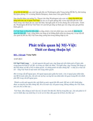 9
có s b t dè d t hơn sau cu c h p g n ñây t i Washington gi a Trung tư ng ð Bá T , th trư ng
B Qu c phòng VN và tư ng Martin Dempsey, tham mưu Liên quân Hoa Kỳ
Sau chuy n thăm c a tư ng T , Thayer cho r ng Washington nên xem xét cung c p nhi u h c
b ng hơn cho các sĩ quan Vi t Nam t i các cơ s qu c phòng M và tr c p kinh phí cho Vi t
Nam trong vi c tham d các cu c h i th o, h i ngh qu c t có l i chung cho c hai nư c. Trư c
ñó, Washington ñã h tr Vi t Nam v i cam k t gia tăng s tham gia vào công cu c gìn gi hòa
bình qu c t .
C Vi t Nam và Hoa Kỳ ñ u nh n ra r ng chính vì l i ích chi n lư c c a mình ñ ph i duy trì
quan h ch t ch . Cu c vi ng thăm c a Sang s tái kh ng ñ nh ni m tin chung này và t o ti n ñ
cho quan h ñ i tác M -Vi t Nam tăng cư ng hơn trong nh ng th p k t i
Phát tri n quan h M -Vi t:
Th i cơ ñang thu n l i
RFI – Vi t ng . Tr ng Nghĩa
15-07-2013
GS Ngô Vĩnh Long: “… là m t nguyên th qu c gia, ông Sang nên ti n thêm m t s bư c n a
trong quan h kinh t v i M , và trong các lãnh v c khác. Tôi nghĩ r ng ông Trương T n Sang có
th bàn thêm v i M v h sơ nhân quy n, và ch ng minh v i dân chúng M – vì ñây là cơ h i r t
t t – r ng Vi t Nam là m t nư c tôn tr ng nhân quy n.
B i vì trong v n ñ ngo i giao, thì ngoài ngo i giao gi a hai nư c, còn có ngo i giao nhân dân,
mà M là nư c dân ch , cho nên s c ép hay s ng h c a nhân dân r t quan tr ng ñ i v i chính
ph M trong v n ñ ngo i giao.
Thành ra n u m t nguyên th , m t lãnh t nư c ngoài khi ñ n nư c M mà có th chinh ph c
ñư c s ng h c a dân chúng M , thì s là m t vi c r t quan tr ng, không nh ng cho Vi t Nam,
mà còn cho c khu v c…
Vi t Nam, như chúng ta m i v a nói, là nư c l n th nhì, th ba trong khu v c, cho nên ph i t rõ
vai trò lãnh ñ o c a mình hay ít ra là vai trò thúc ñ y quan h t t hơn cho khu v c”.
 